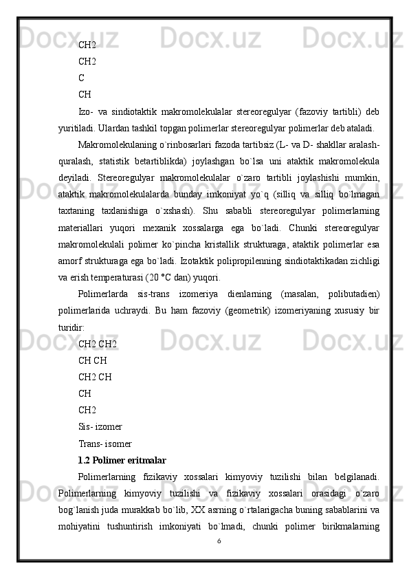 CH2 
CH2 
C 
CH
Izo-   va   sindiotaktik   makromolekulalar   stereoregulyar   (fazoviy   tartibli)   deb
yuritiladi. Ulardan tashkil topgan polimerlar stereoregulyar polimerlar deb ataladi. 
Makromolekulaning o`rinbosarlari fazoda tartibsiz (L- va D- shakllar aralash-
quralash,   statistik   betartiblikda)   joylashgan   bo`lsa   uni   ataktik   makromolekula
deyiladi.   Stereoregulyar   makromolekulalar   o`zaro   tartibli   joylashishi   mumkin,
ataktik   makromolekulalarda   bunday   imkoniyat   yo`q   (silliq   va   silliq   bo`lmagan
taxtaning   taxlanishiga   o`xshash).   Shu   sababli   stereoregulyar   polimerlarning
materiallari   yuqori   mexanik   xossalarga   ega   bo`ladi.   Chunki   stereoregulyar
makromolekulali   polimer   ko`pincha   kristallik   strukturaga,   ataktik   polimerlar   esa
amorf strukturaga ega bo`ladi. Izotaktik polipropilenning sindiotaktikadan zichligi
va erish temperaturasi (20 °С dan) yuqori. 
Polimerlarda   sis-trans   izomeriya   dienlarning   (masalan,   polibutadien)
polimerlarida   uchraydi.   Bu   ham   fazoviy   (geometrik)   izomeriyaning   xususiy   bir
turidir:
CH2 CH2 
CH CH
CH2 CH 
CH 
CH2
Sis- izomer 
Trans- isomer
1.2 Polimer eritmalar
Polimerlarning   fizikaviy   xossalari   kimyoviy   tuzilishi   bilan   belgilanadi.
Polimerlarning   kimyoviy   tuzilishi   va   fizikaviy   xossalari   orasidagi   o`zaro
bog`lanish juda murakkab bo`lib, XX asrning o`rtalarigacha buning sabablarini va
mohiyatini   tushuntirish   imkoniyati   bo`lmadi,   chunki   polimer   birikmalarning
6 