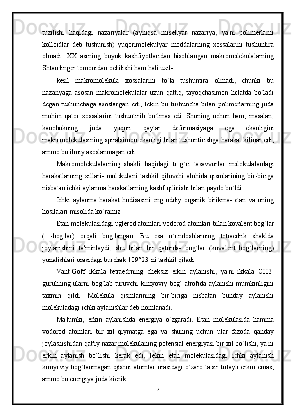 tuzilishi   haqidagi   nazariyalar   (ayniqsa   misellyar   nazariya,   ya'ni   polimerlarni
kolloidlar   deb   tushunish)   yuqorimolekulyar   moddalarning   xossalarini   tushuntira
olmadi.   XX   asrning   buyuk   kashfiyotlaridan   hisoblangan   makromolekulalarning
Shtaudinger tomonidan ochilishi ham hali uzil-
kesil   makromolekula   xossalarini   to`la   tushuntira   olmadi,   chunki   bu
nazariyaga   asosan   makromolekulalar   uzun   qattiq,   tayoqchasimon   holatda   bo`ladi
degan   tushunchaga   asoslangan   edi,   lekin   bu   tushuncha   bilan   polimerlarning   juda
muhim   qator   xossalarini   tushuntirib   bo`lmas   edi.   Shuning   uchun   ham,   masalan,
kauchukning   juda   yuqori   qaytar   deformasiyaga   ega   ekanligini
makromolekulasining spiralsimon ekanligi bilan tushuntirishga harakat kilinar edi,
ammo bu ilmiy asoslanmagan edi. 
Makromolekulalarning   shakli   haqidagi   to`g`ri   tasavvurlar   molekulalardagi
harakatlarning   xillari-   molekulani   tashkil   qiluvchi   alohida   qismlarining   bir-biriga
nisbatan ichki aylanma harakatlarning kashf qilinishi bilan paydo bo`ldi.
Ichki   aylanma   harakat   hodisasini   eng   oddiy   organik   birikma-   etan   va   uning
hosilalari misolida ko`ramiz. 
Etan molekulasidagi uglerod atomlari vodorod atomlari bilan kovalent bog`lar
(   -bog`lar)   orqali   bog`langan.   Bu   esa   o`rindoshlarning   tetraedrik   shaklda
joylanishini   ta'minlaydi,   shu   bilan   bir   qatorda-   bog`lar   (kovalent   bog`larning)
yunalishlari orasidagi burchak 109°23' ni tashkil qiladi.
Vant-Goff   ikkala   tetraedrning   cheksiz   erkin   aylanishi,   ya'ni   ikkala   СН3-
guruhning ularni bog`lab turuvchi  kimyoviy bog`  atrofida aylanishi  mumkinligini
taxmin   qildi.   Molekula   qismlarining   bir-biriga   nisbatan   bunday   aylanishi
molekuladagi ichki aylanishlar deb nomlanadi.
Ma'lumki,   erkin   aylanishda   energiya   o`zgaradi.   Etan   molekulasida   hamma
vodorod   atomlari   bir   xil   qiymatga   ega   va   shuning   uchun   ular   fazoda   qanday
joylashishidan qat'iy nazar molekulaning potensial energiyasi bir xil bo`lishi, ya'ni
erkin   aylanish   bo`lishi   kerak   edi,   lekin   etan   molekulasidagi   ichki   aylanish
kimyoviy bog`lanmagan q¢shni  atomlar orasidagi  o`zaro ta'sir  tufayli erkin emas,
ammo bu energiya juda kichik.
7 