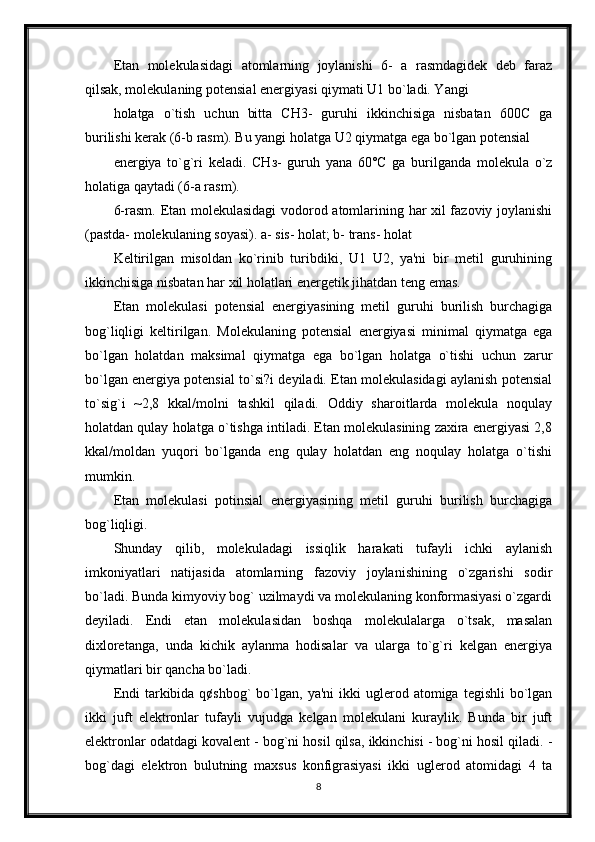 Etan   molekulasidagi   atomlarning   joylanishi   6-   a   rasmdagidek   deb   faraz
qilsak, molekulaning potensial energiyasi qiymati U1 bo`ladi. Yangi 
holatga   o`tish   uchun   bitta   СН3-   guruhi   ikkinchisiga   nisbatan   600С   ga
burilishi kerak (6-b rasm). Bu yangi holatga U2 qiymatga ega bo`lgan potensial
energiya   to`g`ri   keladi.   СНз-   guruh   yana   60°С   ga   burilganda   molekula   o`z
holatiga qaytadi (6-a rasm). 
6-rasm. Etan molekulasidagi  vodorod atomlarining har xil fazoviy joylanishi
(pastda- molekulaning soyasi). а- sis- holat; b- trans- holat
Keltirilgan   misoldan   ko`rinib   turibdiki,   U1   U2,   ya'ni   bir   metil   guruhining
ikkinchisiga nisbatan har xil holatlari energetik jihatdan teng emas. 
Etan   molekulasi   potensial   energiyasining   metil   guruhi   burilish   burchagiga
bog`liqligi   keltirilgan.   Molekulaning   potensial   energiyasi   minimal   qiymatga   ega
bo`lgan   holatdan   maksimal   qiymatga   ega   bo`lgan   holatga   o`tishi   uchun   zarur
bo`lgan energiya potensial to`si?i deyiladi. Etan molekulasidagi aylanish potensial
to`sig`i   ~2,8   kkal/molni   tashkil   qiladi.   Oddiy   sharoitlarda   molekula   noqulay
holatdan qulay holatga o`tishga intiladi. Etan molekulasining zaxira energiyasi 2,8
kkal/moldan   yuqori   bo`lganda   eng   qulay   holatdan   eng   noqulay   holatga   o`tishi
mumkin. 
Etan   molekulasi   potinsial   energiyasining   metil   guruhi   burilish   burchagiga
bog`liqligi.
Shunday   qilib,   molekuladagi   issiqlik   harakati   tufayli   ichki   aylanish
imkoniyatlari   natijasida   atomlarning   fazoviy   joylanishining   o`zgarishi   sodir
bo`ladi. Bunda kimyoviy bog` uzilmaydi va molekulaning konformasiyasi o`zgardi
deyiladi.   Endi   etan   molekulasidan   boshqa   molekulalarga   o`tsak,   masalan
dixloretanga,   unda   kichik   aylanma   hodisalar   va   ularga   to`g`ri   kelgan   energiya
qiymatlari bir qancha bo`ladi. 
Endi   tarkibida  q¢shbog`  bo`lgan,  ya'ni  ikki   uglerod  atomiga  tegishli  bo`lgan
ikki   juft   elektronlar   tufayli   vujudga   kelgan   molekulani   kuraylik.   Bunda   bir   juft
elektronlar odatdagi kovalent - bog`ni hosil qilsa, ikkinchisi - bog`ni hosil qiladi. -
bog`dagi   elektron   bulutning   maxsus   konfigrasiyasi   ikki   uglerod   atomidagi   4   ta
8 