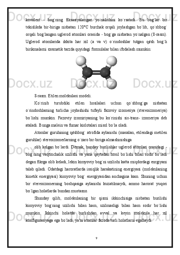 kovalent   -   bog`ning   fiksasiyalangan   yo`nalishini   ko`rsatadi.   Bu   bog`lar   bir
tekislikda   bir-biriga   nisbatan   120°С   burchak   orqali   joylashgan   bo`lib,   qo`shbog`
orqali  bog`langan uglerod atomlari  orasida  - bog`ga nisbatan  yo`nalgan  (8-rasm).
Uglerod   atomlarida   ikkita   har   xil   (a   va   v)   o`rindoshlar   tutgan   q¢sh   bog`li
birikmalarni sxematik tarzda quyidagi formulalar bilan ifodalash mumkin:
8-rasm. Etilen molekulasi modeli. 
Ko`rinib   turubdiki   etilen   hosilalari   uchun   qo`shbog`ga   nisbatan
o`rindoshlarning   turlicha   joylashishi   tufayli   fazoviy   izomeriya   (stereoizomeriya)
bo`lishi   mumkin.   Fazoviy   izomiriyaning   bu   ko`rinishi   sis-trans-   izomeriya   deb
ataladi. Bunga malein va fumar kislotalari misol bo`la oladi.
Atomlar  guruhining q¢shbog` atrofida aylanishi  (masalan,  etilendagi  metilen
guruhlar) stereoizomerlarning o`zaro bir-biriga almashinishiga 
olib kelgan bo`lardi. Demak, bunday  burilishlar  uglerod atomlari  orasidagi  -
bog`ning   vaqtinchalik  uzilishi   va   yana   qaytadan   hosil   bo`lishi   bilan  sodir   bo`ladi
degan fikrga olib keladi, lekin kimyoviy bog`ni uzilishi katta miqdordagi enrgiyani
talab   qiladi.   Odatdagi   haroratlarda   issiqlik   harakatining   energiyasi   (molekulaning
kinetik   energiyasi)   kimyoviy   bog`   energiyasidan   anchagina   kam.   Shuning   uchun
bir   stereoizomerning   boshqasiga   aylanishi   kuzatilmaydi,   ammo   harorat   yuqori
bo`lgan holatlarda bundan mustasno.
Shunday   qilib,   molekulaning   bir   qismi   ikkinchisiga   nisbatan   burilishi
kimyoviy   bog`ning   uzilishi   bilan   ham,   uzilmasligi   bilan   ham   sodir   bo`lishi
mumkin.   Ikkinchi   holatda   burlishdan   avval   va   keyin   molekula   har   xil
konfigurasiyaga ega bo`ladi, ya'ni atomlar fazoda turli holatlarni egallaydi.
9 