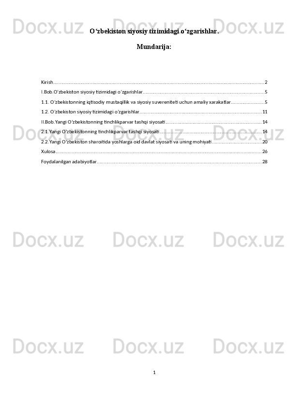 O zbekiston siyosiy tizimidagi o zgarishlar.ʻ ʻ
Mundarija:
Kirish ............................................................................................................................................................ 2
I.Bob.O’zbekiston siyosiy tizimidagi o’zgarishlar .......................................................................................... 5
1.1. O’zbekistonning iqtisodiy mustaqillik va siyosiy suvereniteti uchun amaliy xarakatlar. ....................... 5
1.2. O’zbekiston siyosiy tizimidagi o’zgarishlar. ......................................................................................... 11
II.Bob.Yangi Oʻzbekistonning tinchlikparvar tashqi siyosati ....................................................................... 14
2.1.Yangi Oʻzbekistonning tinchlikparvar tashqi siyosati ........................................................................... 14
2.2.Yangi O‘zbekiston sharoitida yoshlarga oid davlat siyosati va uning mohiyati ..................................... 20
Xulosa ........................................................................................................................................................ 26
Foydalanilgan adabiyotlar .......................................................................................................................... 28
1 
