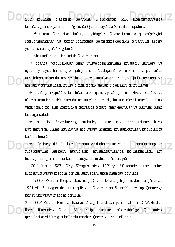 SSR   mulkiga   o’tkazish   bo’yicha   O’zbekiston   SSR   Konstitutsiyasiga
kiritiladigan o’zgarishlar to’g’risida Qonun loyihasi kiritishni topshirdi.
Hukumat   Dasturiga   ko’ra,   quyidagilar   O’zbekiston   xalq   xo’jaligini
sog’lomlashtirish   va   bozor   iqtisodiga   bosqichma-bosqich   o’tishning   asosiy
yo’nalishlari qilib belgilandi:
Mustaqil davlat bo’lmish O’zbekiston:
 boshqa   respublikalar   bilan   muvofiqlashtirilgan   mustaqil   ijtimoiy   va
iqtisodiy   siyosatni   xalq   xo’jaligini   o’zi   boshqarish   va   o’zini   o’zi   pul   bilan
ta’minlash sohasida suveren huquqlarini amalga oshi-radi, xo’jalik turmushi va
madaniy turmushdagi milliy o’ziga xoslik saqlanib qolishini ta’minlaydi;
 boshqa   respublikalar   bilan   o’z   iqtisodiy   aloqalarini   ekvivalent-lik   va
o’zaro   manfaatdorlik   asosida   mustaqil   hal   etadi,   bu   aloqalarni   mamlakatning
yaxlit  xalq  xo’jalik   kompleksi doirasida o’zaro  shart-nomalar  va  bitimlar  bilan
tartibga soladi;
 mahalliy   Sovetlarning   mahalliy   o’zini   o’zi   boshqarishni   keng
rivojlantirish,   uning   mulkiy   va   moliyaviy   negizini   mustahkamlash   huquqlariga
kafolat beradi;
 o’z   ixtiyorida   bo’lgan   hamma   vositalar   bilan   mehnat   jamoalarining   va
fuqarolarning   iqtisodiy   huquqlarini   mustahkamlashga   ko’maklashadi,   shu
huquqlarning har tomonlama himoya qilinishini ta’minlaydi.
O’zbekiston   SSR   Oliy   Kengashining   1991-yil   30-sentabr   qarori   bilan
Konstitutsiyaviy maqom berildi.  Jumladan, unda shunday deyiladi:
1. « O ` zbekiston   Respublikasining   Davlat   Mustaqilligi   asoslari   to ’ g ’ risida »
1991- yil ,   31- avgustida   qabul   qilingan   O ’ zbekiston   Respublikasining   Qonuniga
konstitutsiyaviy   maqom   berilsin .
2. O ’ zbekiston   Respublikasi   amaldagi   Konstitutsiya   moddalari  « O ` zbekiston
Respublikasining   Davlat   Mustaqilligi   asoslari   to ’ g ’ risida )) gi   Qonunning
qoidalariga   zid   kelgan   hollarda   mazkur   Qonunga   amal   qilinsin .
10 