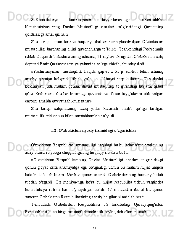 3. Konstitutsiya   komissiyasi si   tayyorlanayotgan   «Respublika
Konstitutsiyasi - ning   Davlat   Mustaqilligi   asoslari   to’g’risida»gi   Qonunning
qoidalariga amal qilinsin.
Shu   tariqa   qonun   tarzida   huquqiy   jihatdan   rasmiylashtirilgan   O’zbekiston
mustaqilligi barchaning dilini quvonchlarga to’ldirdi. Toshkentdagi Podyomnik
ishlab chiqarish birlashmasining ishchisi, 21-saylov okrugidan O’zbekiston xalq
deputati Botir Qosimov sessiya yakunida so’zga chiqib, shunday dedi:
«Yashirmayman,   mustaqillik   haqida   gap-so’z   ko’p   e di-ku,   lekin   ishning
amaliy   qismiga   kelganda   siljish   yo’q   e di.   Nihoyat   respublikamiz   Oliy   davlat
hokimiyati   juda   muhim   qonun,   davlat   mustaqilligi   to’g’risidagi   hujjatni   qabul
qildi.   E ndi mana shu  har birimizga  quvonch  va iftixor tuyg’ularini olib  kelgan
qarorni amalda quvvatlashi-miz zarur».
Shu   tariqa   xalqimizning   uzoq   yillar   kurashib,   intilib   qo’lga   kiritgan
mustaqillik erki qonun bilan mustahkamlab qo’yildi.
1.2 .  O’zbekiston siyosiy tizimidagi o’zgarishlar.
O'zbekiston Respublikasi mustaqilligi haqidagi bu hujjatlar o'zbek xalqining
asriy orzusi ro'yobga chiqqanligining huquqiy ifo-dasi bo'ldi.
«O`zbekiston   Respublikasining   Davlat   Mustaqilligi   asoslari   to'g'risida»gi
qonun   g'oyat   katta   ahamiyatga   ega   bo'lganligi   uchun   bu   muhim   hujjat   haqida
batafsil   to'xtash   lozim.   Mazkur   qonun   asosida   O'zbekistonning   huquqiy   holati
tubdan   o'zgardi.   O'z   mohiya-tiga   ko'ra   bu   hujjat   respublika   uchun   vaqtincha
konstitutsiya   roli-ni   ham   o'ynaydigan   bo'ldi.   17   moddadan   iborat   bu   qonun
suveren O'zbekiston Respublikasining asosiy belgilarini aniqlab berdi.
1-moddada   O'zbekiston   Respublikasi   o'z   tarkibidagi   Qoraqalpog'iston
Respublikasi bilan birga mustaqil demokratik davlat, deb e'lon qilinadi.
11 