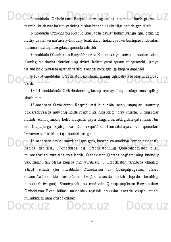 2-moddada   O'zbekiston   Respublikasining   xalqi   suveren   ekanli-gi   va   u
respublika davlat hokimiyatining birdan bir sohibi ekanligi haqida gapiriladi.
3-moddada O'zbekiston Respublikasi to'la davlat hokimiyatiga ega, o'zining
milliy davlat va ma'muriy-hududiy tuzilishini, hokimiyat va boshqaruv idoralari
tizimini mustaqil belgilash qonunlashtirildi.
5-moddada O'zbekiston Respublikasida Konstitutsiya, uning qonunlari ustun
ekanligi   va   davlat   idoralarining   tizimi,   hokimiyatni   qonun   chiqaravchi,   ijroiya
va sud hokimiyatiga ajratish tartibi asosida ko'rilganligi haqida gapirildi.
8-12-14-moddalar O'zbekiston mustaqilligining iqtisodiy  asos-larini izohlab
berdi.
13-14-moddalarda O'zbekistonning  tashqi siyosiy  aloqalaridagi  mustaqilligi
sharhlandi.
15-moddada   O'zbekiston   Respublikasi   hududida   inson   huquqlari   umumiy
deklaratsiyasiga   muvofiq   holda   respublika   fuqaroligi   joriy   etilishi,   u   fuqarolar
millati,  elati,   ijtimoiy kelib  chiqishi,  qaysi  dinga mansubligidan  qat'i nazar,  bir
xil   huquqlarga   egaligi   va   ular   respublika   Konstitutsiyasi   va   qonunlari
himoyasida bo'lishlari qo-nunlashtirilgan.
16-moddada davlat ramzi bo'lgan gerb, bayroq va madhiya hamda davlat tili
haqida   gapirilsa,   17-moddada   esa   O'zbekistonning   Qoraqalpog'iston   bilan
munosabatlari   xususida   so'z   borib,   O'zbekiston   Qoraqalpog'istonning   hududiy
yaxlitligini   tan   olishi   haqida   fikr   yuritiladi,   u   O'zbekiston   tarkibida   ekanligi
e'tirof   etiladi   (bu   moddada   O'zbekiston   va   Qoraqalpog'iston   o'zaro
munosabatlari   ikki   tomonlama   tenglik   asosida   tarkib   topishi   kerakligi
qonunlash-tirilgan).   Shuningdek,   bu   moddada   Qoraqalpog'iston   Respublikasi
O'zbekiston   Respublikasi   tarkibidan   tegishli   qonunlar   asosida   chiqib   ketishi
mumkinligi ham e'tirof etilgan.
12 