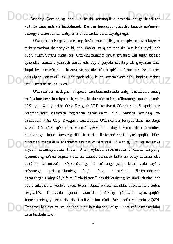 Bunday   Qonunning   qabul   qilinishi   mustaqillik   davrida   qo'lga   kiritilgan
yutuqlarning   natijasi   hisoblanadi.   Bu   esa   huquqiy,   iqtiso diy   hamda   ma'naviy-
axloqiy munosabatlar natijasi sifatida muhim ahamiyatga ega.
O'zbekiston Respublikasining davlat mustaqilligi e'lon qilinganidan keyingi
tarixiy vaziyat shunday ediki, endi davlat, xalq o'z taqdirini o'zi belgilaydi, deb
e'lon   qilish   yetarli   emas   edi.   O'zbekistonning   davlat   mustaqilligi   bilan   bog'liq
qonunlar   tizimini   yaratish   zarur   edi.   Ayni   paytda   mustaqillik   g'oyasini   ham
faqat   bir   tomonlama   -   havoyi   va   yuzaki   talqin   qilib   bo'lmas   edi.   Binobarin,
erishilgan   mustaqillikni   sobitqadamlik   bilan   mustahkamlash,   buning   uchun
izchil kurashish lozim edi.
O'zbekiston   erishgan   istiqlolni   mustahkamlashda   xalq   tomonidan   uning
ma'qullanishini hisobga olib, mamlakatda referendum o'tkazishga qaror qilindi.
1991-yil   18-noyabrida   Oliy   Kengash   VIII   sessiyasi   O'zbekiston   Respublikasi
referendumini   o'tkazish   to'g'risida   qaror   qabul   qildi.   Shunga   muvofiq   29-
dekabrda:   «Siz   Oliy   Kengash   tomonidan   O'zbekiston   Respublikasi   mustaqil
davlat   deb   e'lon   qilinishini   ma'qullaysizmi?»   -   degan   masalada   referendum
o'tkazishga   katta   tayyorgarlik   ko'rildi.   Referendumni   uyushqoqlik   bilan
o'tkazish   maqsadida   Markaziy   saylov   komissiyasi   13   okrug,   7   ming   uchastka
saylov   komissiyalarini   tuzdi.   Ular   joylarda   referen dum   o'tkazish   haqidagi
Qonunning   so'zsiz   bajarilishini   ta'minlash   borasida   katta   tashkiliy   ishlarni   olib
bordilar.   Umumxalq   referen-dumiga   10   millionga   yaqin   kishi,   yoki   saylov
ro'yxatiga   kiritilgan laming   94,1   foizi   qatnashdi.   Referendumda
qatnashganlaming 98,2 foizi O'zbekiston Respublikasining mustaqil davlat, deb
e'lon   qilinishini   yoqlab   ovoz   berdi.   Shuni   aytish   kerakki,   referendum   butun
respublika   hududida   qonun   asosida   tashkiliy   jihatdan   uyushqoqlik,
fuqarolarning   yuksak   siyosiy   faolligi   bilan   o'tdi.   Buni   referendumda   AQSH,
Turkiya,   Malayziya   va   boshqa   mamlakatlardan   kelgan   beta-raf   kuzatuvchilar
ham tasdiqladilar.
13 