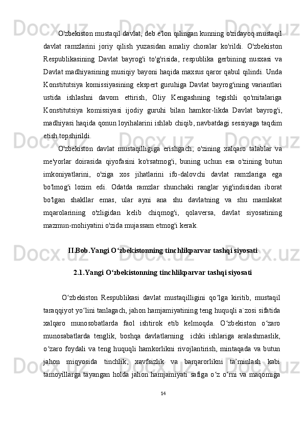 O'zbekiston mustaqil davlat, deb e'lon qilingan kunning o'zidayoq mustaqil
davlat   ramzlarini   joriy   qilish   yuzasidan   amaliy   choralar   ko'rildi.   O'zbekiston
Respublikasining   Davlat   bayrog'i   to'g'risida,   respublika   gerbining   nusxasi   va
Davlat madhiyasining musiqiy bayoni haqida maxsus qaror qabul qilindi. Unda
Konstitutsiya   komissiyasining   ekspert   guruhiga   Davlat   bayrog'ining   variantlari
ustida   ishlashni   davom   ettirish,   Oliy   Kengashning   tegishli   qo'mitalariga
Konstitutsiya   komissiyasi   ijodiy   guruhi   bilan   hamkor-likda   Davlat   bayrog'i,
madhiyasi haqida qonun loyihalarini ishlab chiqib, navbatdagi sessiyaga taqdim
etish topshirildi.
O'zbekiston   davlat   mustaqilligiga   erishgach,   o'zining   xalqaro   talablar   va
me'yorlar   doirasida   qiyofasini   ko'rsatmog'i,   buning   uchun   esa   o'zining   butun
imkoniyatlarini,   o'ziga   xos   jihatlarini   ifo-dalovchi   davlat   ramzlariga   ega
bo'lmog'i   lozim   edi.   Odatda   ramzlar   shunchaki   ranglar   yig'indisidan   iborat
bo'lgan   shakllar   emas,   ular   ayni   ana   shu   davlatning   va   shu   mamlakat
mqarolarining   o'zligidan   kelib   chiqmog'i,   qolaversa,   davlat   siyosatining
mazmun-mohiyatini o'zida mujassam etmog'i kerak.
II.Bob.Yangi O zbekistonning tinchlikparvar tashqi siyosatiʻ
2.1.Yangi O zbekistonning tinchlikparvar tashqi siyosati	
ʻ
O zbekiston   Respublikasi   davlat   mustaqilligini   qo lga   kiritib,   mustaqil	
ʻ ʻ
taraqqiyot yo lini tanlagach, jahon hamjamiyatining teng huquqli a`zosi sifatida	
ʻ
xalqaro   munosobatlarda   faol   ishtirok   etib   kelmoqda.   O zbekiston   o zaro	
ʻ ʻ
munosabatlarda   tenglik,   boshqa   davlatlarning     ichki   ishlariga   aralashmaslik,
o zaro   foydali   va  teng   huquqli  hamkorlikni   rivojlantirish,   mintaqada   va   butun	
ʻ
jahon   miqyosida   tinchlik,   xavfsizlik   va   barqarorlikni   ta’minlash   kabi
tamoyillarga   tayangan   holda  jahon   hamjamiyati   safiga   o z  o rni  va  maqomiga	
ʻ ʻ
14 