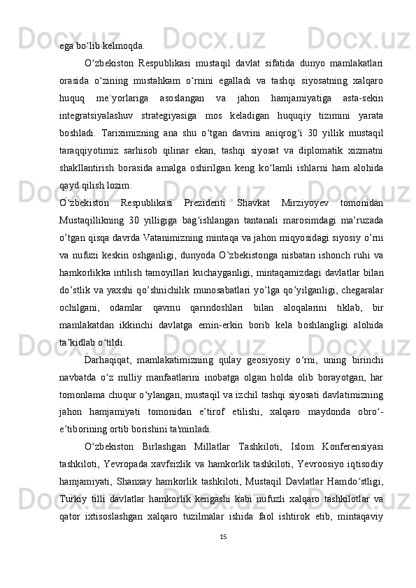 ega bo lib kelmoqda.ʻ
O zbekiston   Respublikasi   mustaqil   davlat   sifatida   dunyo   mamlakatlari
ʻ
orasida   o zining   mustahkam   o rnini   egalladi   va   tashqi   siyosatning   xalqaro	
ʻ ʻ
huquq   me`yorlariga   asoslangan   va   jahon   hamjamiyatiga   asta-sekin
integratsiyalashuv   strategiyasiga   mos   keladigan   huquqiy   tizimini   yarata
boshladi.   Tariximizning   ana   shu   o tgan   davrini   aniqrog i   30   yillik   mustaqil	
ʻ ʻ
taraqqiyotimiz   sarhisob   qilinar   ekan,   tashqi   siyosat   va   diplomatik   xizmatni
shakllantirish   borasida   amalga   oshirilgan   keng   ko lamli   ishlarni   ham   alohida	
ʻ
qayd qilish lozim.
O zbekiston   Respublikasi   Prezidenti   Shavkat   Mirziyoyev   tomonidan	
ʻ
Mustaqillikning   30   yilligiga   bag ishlangan   tantanali   marosimdagi   ma’ruzada	
ʻ
o’tgan qisqa davrda Vatanimizning mintaqa va jahon miqyosidagi siyosiy o’rni
va  nufuzi   keskin   oshganligi,   dunyoda   O’zbekistonga   nisbatan   ishonch   ruhi   va
hamkorlikka intilish  tamoyillari kuchayganligi, mintaqamizdagi davlatlar bilan
do’stlik  va yaxshi qo’shnichilik  munosabatlari yo’lga qo’yilganligi, chegaralar
ochilgani,   odamlar   qavmu   qarindoshlari   bilan   aloqalarini   tiklab,   bir
mamlakatdan   ikkinchi   davlatga   emin-erkin   borib   kela   boshlangligi   alohida
ta’kidlab o tildi.	
ʻ
Darhaqiqat,   mamlakatimizning   qulay   geosiyosiy   o rni,   uning   birinchi	
ʻ
navbatda   o z   milliy   manfaatlarini   inobatga   olgan   holda   olib   borayotgan,   har	
ʻ
tomonlama chuqur o ylangan, mustaqil va izchil tashqi siyosati davlatimizning	
ʻ
jahon   hamjamiyati   tomonidan   e’tirof   etilishi,   xalqaro   maydonda   obro -	
ʻ
e’tiborining ortib borishini ta'minladi.
O zbekiston   Birlashgan   Millatlar   Tashkiloti,   Islom   Konferensiyasi	
ʻ
tashkiloti,   Yevropada   xavfsizlik   va   hamkorlik   tashkiloti,   Yevroosiyo   iqtisodiy
hamjamiyati,   Shanxay   hamkorlik   tashkiloti,   Mustaqil   Davlatlar   Hamdo stligi,	
ʻ
Turkiy   tilli   davlatlar   hamkorlik   kengashi   kabi   nufuzli   xalqaro   tashkilotlar   va
qator   ixtisoslashgan   xalqaro   tuzilmalar   ishida   faol   ishtirok   etib,   mintaqaviy
15 