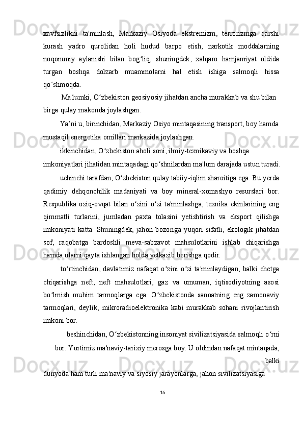 xavfsizlikni   ta'minlash,   Markaziy   Osiyoda   ekstremizm,   terrorizmga   qarshi
kurash   yadro   qurolidan   holi   hudud   barpo   etish,   narkotik   moddalarning
noqonuniy   aylanishi   bilan   bog liq,   shuningdek,   xalqaro   hamjamiyat   oldidaʻ
turgan   boshqa   dolzarb   muammolarni   hal   etish   ishiga   salmoqli   hissa
qo shmoqda.	
ʻ
Ma'lumki, O zbekiston geosiyosiy jihatdan ancha murakkab va shu bilan 	
ʻ
birga qulay makonda joylashgan.
  Ya’ni u, birinchidan, Markaziy Osiyo mintaqasining transport, boy hamda 
mustaqil energetika omillari markazida joylashgan.
  ikkinchidan, O zbekiston aholi soni, ilmiy-texnikaviy va boshqa 
ʻ
imkoniyatlari jihatidan mintaqadagi qo shnilardan ma'lum darajada ustun turadi.	
ʻ
  uchinchi tarafdan, O zbekiston qulay tabiiy-iqlim sharoitiga ega. Bu yerda	
ʻ
qadimiy   dehqonchilik   madaniyati   va   boy   mineral-xomashyo   resurslari   bor.
Respublika   oziq-ovqat   bilan   o zini   o zi   ta'minlashga,   texnika   ekinlarining   eng	
ʻ ʻ
qimmatli   turlarini,   jumladan   paxta   tolasini   yetishtirish   va   eksport   qilishga
imkoniyati   katta.   Shuningdek,   jahon   bozoriga   yuqori   sifatli,   ekologik   jihatdan
sof,   raqobatga   bardoshli   meva-sabzavot   mahsulotlarini   ishlab   chiqarishga
hamda ularni qayta ishlangan holda yetkazib berishga qodir.
  to rtinchidan,  davlatimiz   nafaqat  o zini  o zi  ta'minlaydigan,  balki  chetga	
ʻ ʻ ʻ
chiqarishga   neft,   neft   mahsulotlari,   gaz   va   umuman,   iqtisodiyotning   asosi
bo lmish   muhim   tarmoqlarga   ega.   O zbekistonda   sanoatning   eng   zamonaviy	
ʻ ʻ
tarmoqlari,   deylik,   mikroradioelektronika   kabi   murakkab   sohani   rivojlantirish
imkoni bor.
  beshinchidan, O zbekistonning insoniyat sivilizatsiyasida salmoqli o rni 	
ʻ ʻ
bor. Yurtimiz ma'naviy-tarixiy merosga boy. U oldindan nafaqat mintaqada,
balki
dunyoda ham turli ma'naviy va siyosiy jarayonlarga, jahon sivilizatsiyasiga 
16 