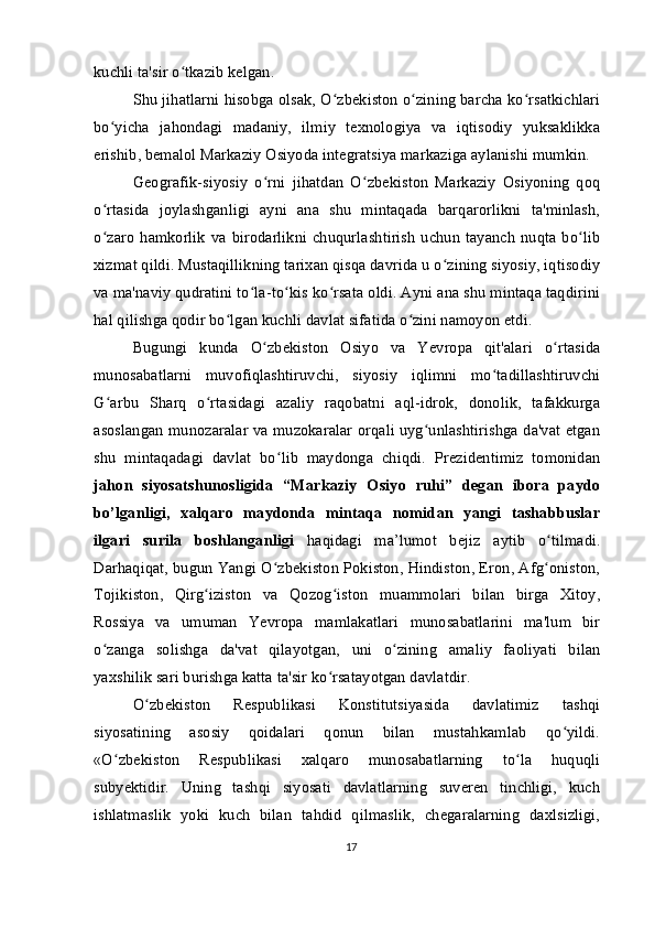 kuchli ta'sir o tkazib kelgan.ʻ
Shu jihatlarni hisobga olsak, O zbekiston o zining barcha ko rsatkichlari	
ʻ ʻ ʻ
bo yicha   jahondagi   madaniy,   ilmiy   texnologiya   va   iqtisodiy   yuksaklikka	
ʻ
erishib, bemalol Markaziy Osiyoda integratsiya markaziga aylanishi mumkin.
Geografik-siyosiy   o rni   jihatdan   O zbekiston   Markaziy   Osiyoning   qoq	
ʻ ʻ
o rtasida   joylashganligi   ayni   ana   shu   mintaqada   barqarorlikni   ta'minlash,	
ʻ
o zaro   hamkorlik  va  birodarlikni   chuqurlashtirish   uchun   tayanch   nuqta  bo lib
ʻ ʻ
xizmat qildi. Mustaqillikning tarixan qisqa davrida u o zining siyosiy, iqtisodiy	
ʻ
va ma'naviy qudratini to la-to kis ko rsata oldi. Ayni ana shu mintaqa taqdirini	
ʻ ʻ ʻ
hal qilishga qodir bo lgan kuchli davlat sifatida o zini namoyon etdi.	
ʻ ʻ
Bugungi   kunda   O zbekiston   Osiyo   va   Yevropa   qit'alari   o rtasida	
ʻ ʻ
munosabatlarni   muvofiqlashtiruvchi,   siyosiy   iqlimni   mo tadillashtiruvchi	
ʻ
G arbu   Sharq   o rtasidagi   azaliy   raqobatni   aql-idrok,   donolik,   tafakkurga	
ʻ ʻ
asoslangan munozaralar va muzokaralar orqali uyg unlashtirishga da'vat etgan	
ʻ
shu   mintaqadagi   davlat   bo lib   maydonga   chiqdi.   Prezidentimiz   tomonidan	
ʻ
jahon   siyosatshunosligida   “Markaziy   Osiyo   ruhi”   degan   ibora   paydo
bo’lganligi,   xalqaro   maydonda   mintaqa   nomidan   yangi   tashabbuslar
ilgari   surila   boshlanganligi   haqidagi   ma’lumot   bejiz   aytib   o tilmadi.	
ʻ
Darhaqiqat, bugun Yangi O zbekiston Pokiston, Hindiston, Eron, Afg oniston,	
ʻ ʻ
Tojikiston,   Qirg iziston   va   Qozog iston   muammolari   bilan   birga   Xitoy,	
ʻ ʻ
Rossiya   va   umuman   Yevropa   mamlakatlari   munosabatlarini   ma'lum   bir
o zanga   solishga   da'vat   qilayotgan,   uni   o zining   amaliy   faoliyati   bilan	
ʻ ʻ
yaxshilik sari burishga katta ta'sir ko rsatayotgan davlatdir.	
ʻ
O zbekiston   Respublikasi   Konstitutsiyasida   davlatimiz   tashqi	
ʻ
siyosatining   asosiy   qoidalari   qonun   bilan   mustahkamlab   qo yildi.	
ʻ
«O zbekiston   Respublikasi   xalqaro   munosabatlarning   to la   huquqli	
ʻ ʻ
subyektidir.   Uning   tashqi   siyosati   davlatlarning   suveren   tinchligi,   kuch
ishlatmaslik   yoki   kuch   bilan   tahdid   qilmaslik,   chegaralarning   daxlsizligi,
17 