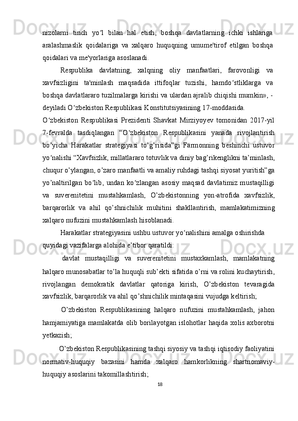 nizolarni   tinch   yo l   bilan   hal   etish,   boshqa   davlatlarning   ichki   ishlarigaʻ
aralashmaslik   qoidalariga   va   xalqaro   huquqning   umume'tirof   etilgan   boshqa
qoidalari va me'yorlariga asoslanadi.
Respublika   davlatning,   xalqning   oliy   manfaatlari,   farovonligi   va
xavfsizligini   ta'minlash   maqsadida   ittifoqlar   tuzishi,   hamdo stliklarga   va	
ʻ
boshqa davlatlararo tuzilmalarga kirishi va ulardan ajralib chiqishi mumkin», -
deyiladi O zbekiston Respublikasi Konstitutsiyasining 17-moddasida.	
ʻ
O zbekiston   Respublikasi   Prezidenti   Shavkat   Mirziyoyev   tomonidan   2017-yil	
ʻ
7-fevralda   tasdiqlangan   “O zbekiston   Respublikasini   yanada   rivojlantirish	
ʻ
bo’yicha   Harakatlar   strategiyasi   to’g’risida”gi   Farmonning   beshinchi   ustuvor
yo nalishi “Xavfsizlik, millatlararo totuvlik va diniy bag’rikenglikni ta’minlash,	
ʻ
chuqur o’ylangan, o’zaro manfaatli va amaliy ruhdagi tashqi siyosat yuritish”ga
yo’naltirilgan   bo lib,  undan   ko zlangan   asosiy   maqsad   davlatimiz   mustaqilligi	
ʻ ʻ
va   suverenitetini   mustahkamlash,   O’zbekistonning   yon-atrofida   xavfsizlik,
barqarorlik   va   ahil   qo’shnichilik   muhitini   shakllantirish,   mamlakatimizning
xalqaro nufuzini mustahkamlash hisoblanadi.
Harakatlar strategiyasini ushbu ustuvor yo nalishini amalga oshirishda 	
ʻ
quyidagi vazifalarga alohida e’tibor qaratildi:
  davlat   mustaqilligi   va   suverenitetini   mustaxkamlash,   mamlakatning
halqaro munosabatlar to’la huquqli sub’ekti sifatida o’rni va rolini kuchaytirish,
rivojlangan   demokratik   davlatlar   qatoriga   kirish,   O’zbekiston   tevaragida
xavfsizlik, barqarorlik va ahil qo’shnichilik mintaqasini vujudga keltirish;
  O’zbekiston   Respublikasining   halqaro   nufuzini   mustahkamlash,   jahon
hamjamiyatiga mamlakatda olib borilayotgan islohotlar haqida xolis axborotni
yetkazish;
  O’zbekiston Respublikasining tashqi siyosiy va tashqi iqtisodiy faoliyatini
normativ-huquqiy   bazasini   hamda   xalqaro   hamkorlikning   shartnomaviy-
huquqiy asoslarini takomillashtirish;
18 