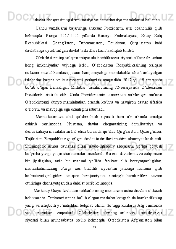   davlat chegarasining demilitatsiya va demarkatsiya masalalarini hal etish.
Ushbu   vazifalarni   bajarishga   shaxsan   Prezidentni   o zi   boshchilik   qilibʻ
kelmoqda.   Bunga   2017-2021   yillarda   Rossiya   Federatsiyasi,   Xitoy   Xalq
Respublikasi,   Qozog iston,   Turkmaniston,   Tojikiston,   Qirg iziston   kabi	
ʻ ʻ
davlatlarga uyushtirilgan davlat tashriflari ham tasdiqlab turibdi.
O zbekistonning xalqaro miqyosda tinchliksevar siyosat o tkazishi uchun	
ʻ ʻ
keng   imkoniyatlar   vujudga   keldi.   O’zbekiston   Respublikasining   xalqaro
nufuzini   mustahkamlash,   jaxon   hamjamiyatiga   mamlakatda   olib   borilayotgan
islohotlar   haqida   xolis   axborotni   yetkazish   maqsadida   2017   yil   19   sentabrda
bo lib   o tgan   Birlashgan   Millatlar   Tashkilotining   72-sessiyasida   O zbekiston	
ʻ ʻ ʻ
Prezidenti   ishtirok   etdi.   Unda   Prezidentimiz   tomonidan   so zlangan   ma'ruza	
ʻ
O zbekistonni   dunyo   mamlakatlari   orasida   ko hna   va   navqiron   davlat   sifatida	
ʻ ʻ
o z o rni va mavqeiga ega ekanligini isbotladi.
ʻ ʻ
Mamlakatimizni   ahil   qo shnichilik   siyosati   ham   o z   o rnida   amalga	
ʻ ʻ ʻ
oshirib   borilmoqda.   Hususan,   davlat   chegarasining   demilitatsiya   va
demarkatsiya masalalarini hal etish borasida qo shni Qirg iziston, Qozog iston,	
ʻ ʻ ʻ
Tojikiston   Respublikasiga   qilgan   davlat   tashriflari   muhim   ahamiyat   kasb   etdi.
Shuningdek   ushbu   davlatlar   bilan   savdo-iqtisodiy   aloqalarni   yo lga   qo yish	
ʻ ʻ
bo yicha yuzga yaqin shartnomalar imzolandi. Bu esa, davlatimiz va xalqimizni	
ʻ
bir   jipsligidan,   aniq   bir   maqsad   yo lida   faoliyat   olib   borayotganligidan,	
ʻ
mamlakatimizning   o ziga   xos   tinchlik   siyosatini   jahonga   namuna   qilib	
ʻ
ko rsatayotganligidan,   xalqaro   hamjamiyatni   strategik   hamkorlikni   davom	
ʻ
ettirishga chorlayotganidan dalolat berib kelmoqda.
Markaziy Osiyo davlatlari rahbarlarining muntazam uchrashuvlari o’tkazib
kelinmoqda. Turkmanistonda bo’lib o’tgan maslahat kengashida hamkorlikning
yangi va istiqbolli yo’nalishlari belgilab olindi. So’nggi kunlarda Afg’onistonda
yuz   berayotgan   voqealarda   O zbekiston   o zining   an’anviy   tinchlikparvar	
ʻ ʻ
siyosati   bilan   munosabatda   bo lib   kelmoqda.   O zbekiston   Afg’oniston   bilan
ʻ ʻ
19 