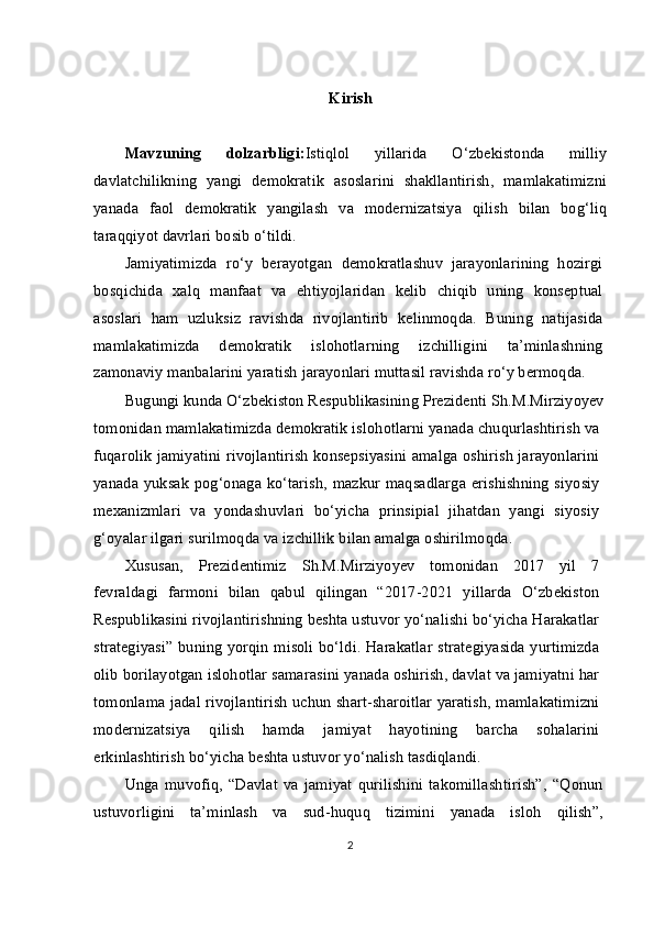 Kirish
Mavzuning   dolzarbligi: Istiqlol   yillarida   O‘zbekistonda   milliy
davlatchilikning   yangi   demokratik   asoslarini   shakllantirish,   mamlakatimizni
yanada   faol   demokratik   yangilash   va   modernizatsiya   qilish   bilan   bog‘liq
taraqqiyot davrlari bosib o‘tildi.
Jamiyatimizda   ro‘y   berayotgan   demokratlashuv   jarayonlarining   hozirgi
bosqichida   xalq   manfaat   va   ehtiyojlaridan   kelib   chiqib   uning   konseptual
asoslari   ham   uzluksiz   ravishda   rivojlantirib   kelinmoqda.   Buning   natijasida
mamlakatimizda   demokratik   islohotlarning   izchilligini   ta’minlashning
zamonaviy manbalarini yaratish jarayonlari muttasil ravishda ro‘y bermoqda.
Bugungi kunda O‘zbekiston Respublikasining Prezidenti Sh.M.Mirziyoyev
tomonidan mamlakatimizda demokratik islohotlarni yanada chuqurlashtirish va
fuqarolik jamiyatini rivojlantirish konsepsiyasini amalga oshirish jarayonlarini
yanada yuksak pog‘onaga ko‘tarish, mazkur maqsadlarga erishishning siyosiy
mexanizmlari   va   yondashuvlari   bo‘yicha   prinsipial   jihatdan   yangi   siyosiy
g‘oyalar ilgari surilmoqda va izchillik bilan amalga oshirilmoqda.
Xususan,   Prezidentimiz   Sh.M.Mirziyoyev   tomonidan   2017   yil   7
fevraldagi   farmoni   bilan   qabul   qilingan   “2017-2021   yillarda   O‘zbekiston
Respublikasini rivojlantirishning beshta ustuvor yo‘nalishi bo‘yicha Harakatlar
strategiyasi” buning yorqin misoli bo‘ldi. Harakatlar strategiyasida yurtimizda
olib borilayotgan islohotlar samarasini yanada oshirish, davlat va jamiyatni har
tomonlama jadal rivojlantirish uchun shart-sharoitlar yaratish, mamlakatimizni
modernizatsiya   qilish   hamda   jamiyat   hayotining   barcha   sohalarini
erkinlashtirish bo‘yicha beshta ustuvor yo‘nalish tasdiqlandi. 
Unga   muvofiq,   “Davlat   va   jamiyat   qurilishini   takomillashtirish”,   “Qonun
ustuvorligini   ta’minlash   va   sud-huquq   tizimini   yanada   isloh   qilish”,
2 