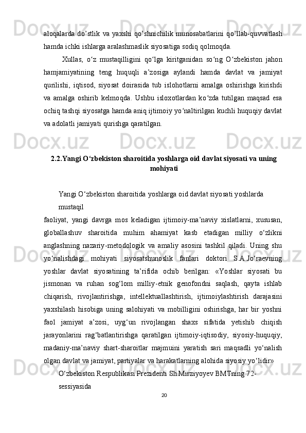 aloqalarda  do’stlik  va yaxshi qo’shnichilik  munosabatlarini qo’llab-quvvatlash
hamda ichki ishlarga aralashmaslik siyosatiga sodiq qolmoqda.
Xullas,   o z   mustaqilligini   qo lga   kiritganidan   so ng   O zbekiston   jahonʻ ʻ ʻ ʻ
hamjamiyatining   teng   huquqli   a’zosiga   aylandi   hamda   davlat   va   jamiyat
qurilishi,   iqtisod,   siyosat   doirasida   tub   islohotlarni   amalga   oshirishga   kirishdi
va   amalga   oshirib   kelmoqda.   Ushbu   isloxotlardan   ko zda   tutilgan   maqsad   esa	
ʻ
ochiq tashqi siyosatga hamda aniq ijtimoiy yo naltirilgan kuchli huquqiy davlat	
ʻ
va adolatli jamiyati qurishga qaratilgan.
2.2.Yangi O‘zbekiston sharoitida yoshlarga oid davlat siyosati va uning
mohiyati
Yangi O‘zbekiston sharoitida yoshlarga oid davlat siyosati yoshlarda 
mustaqil
faoliyat,   yangi   davrga   mos   keladigan   ijtimoiy-ma’naviy   xislatlarni,   xususan,
globallashuv   sharoitida   muhim   ahamiyat   kasb   etadigan   milliy   o‘zlikni
anglashning   nazariy-metodologik   va   amaliy   asosini   tashkil   qiladi.   Uning   shu
yo‘nalishdagi   mohiyati   siyosatshunoslik   fanlari   doktori   S.A.Jo‘raevning
yoshlar   davlat   siyosatining   ta’rifida   ochib   berilgan:   «Yoshlar   siyosati   bu
jismonan   va   ruhan   sog‘lom   milliy-etnik   genofondni   saqlash,   qayta   ishlab
chiqarish,   rivojlantirishga,   intellektuallashtirish,   ijtimoiylashtirish   darajasini
yaxshilash   hisobiga   uning   salohiyati   va   mobilligini   oshirishga,   har   bir   yoshni
faol   jamiyat   a’zosi,   uyg‘un   rivojlangan   shaxs   sifatida   yetishib   chiqish
jarayonlarini   rag‘batlantirishga   qaratilgan   ijtimoiy-iqtisodiy,   siyosiy-huquqiy,
madaniy-ma’naviy   shart-sharoitlar   majmuini   yaratish   sari   maqsadli   yo‘nalish
olgan davlat va jamiyat, partiyalar va harakatlarning alohida siyosiy yo‘lidir» 
O‘zbekiston Respublikasi Prezidenti Sh.Mirziyoyev BMTning 72-
sessiyasida
20 