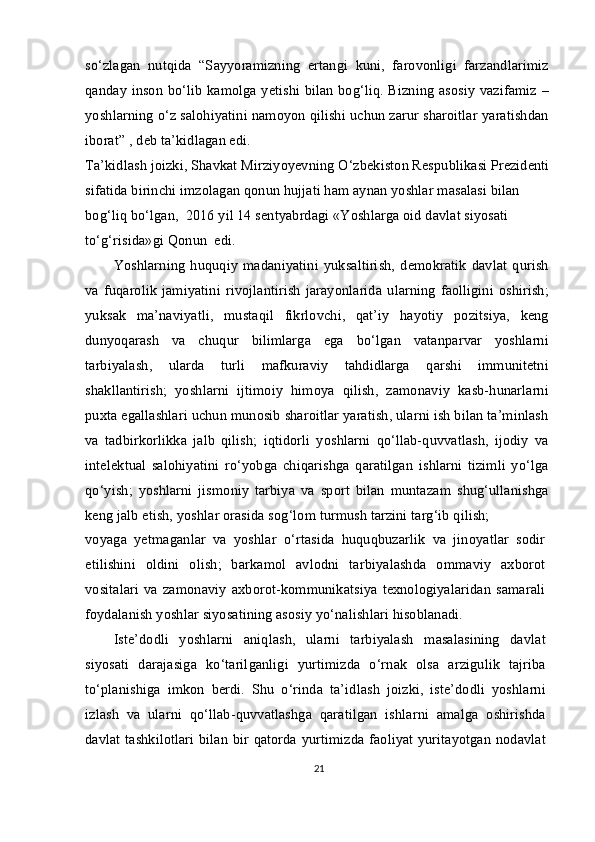 so‘zlagan   nutqida   “Sayyoramizning   ertangi   kuni,   farovonligi   farzandlarimiz
qanday inson bo‘lib kamolga yetishi bilan bog‘liq. Bizning asosiy vazifamiz –
yoshlarning o‘z salohiyatini namoyon qilishi uchun zarur sharoitlar yaratishdan
iborat” , deb ta’kidlagan edi.
Ta’kidlash joizki, Shavkat Mirziyoyevning O‘zbekiston Respublikasi Prezidenti
sifatida birinchi imzolagan qonun hujjati ham aynan yoshlar masalasi bilan 
bog‘liq bo‘lgan,  2016 yil 14 sentyabrdagi «Yoshlarga oid davlat siyosati 
to‘g‘risida»gi Qonun  edi.
Yoshlarning   huquqiy   madaniyatini   yuksaltirish,   demokratik   davlat   qurish
va  fuqarolik  jamiyatini  rivojlantirish  jarayonlarida   ularning   faolligini  oshirish;
yuksak   ma’naviyatli,   mustaqil   fikrlovchi,   qat’iy   hayotiy   pozitsiya,   keng
dunyoqarash   va   chuqur   bilimlarga   ega   bo‘lgan   vatanparvar   yoshlarni
tarbiyalash,   ularda   turli   mafkuraviy   tahdidlarga   qarshi   immunitetni
shakllantirish;   yoshlarni   ijtimoiy   himoya   qilish,   zamonaviy   kasb-hunarlarni
puxta egallashlari uchun munosib sharoitlar yaratish, ularni ish bilan ta’minlash
va   tadbirkorlikka   jalb   qilish;   iqtidorli   yoshlarni   qo‘llab-quvvatlash,   ijodiy   va
intelektual   salohiyatini   ro‘yobga   chiqarishga   qaratilgan   ishlarni   tizimli   yo‘lga
qo‘yish;   yoshlarni   jismoniy   tarbiya   va   sport   bilan   muntazam   shug‘ullanishga
keng jalb etish, yoshlar orasida sog‘lom turmush tarzini targ‘ib qilish;
voyaga   yetmaganlar   va   yoshlar   o‘rtasida   huquqbuzarlik   va   jinoyatlar   sodir
etilishini   oldini   olish;   barkamol   avlodni   tarbiyalashda   ommaviy   axborot
vositalari   va   zamonaviy   axborot-kommunikatsiya   texnologiyalaridan   samarali
foydalanish yoshlar siyosatining asosiy yo‘nalishlari hisoblanadi.
Iste’dodli   yoshlarni   aniqlash,   ularni   tarbiyalash   masalasining   davlat
siyosati   darajasiga   ko‘tarilganligi   yurtimizda   o‘rnak   olsa   arzigulik   tajriba
to‘planishiga   imkon   berdi.   Shu   o‘rinda   ta’idlash   joizki,   iste’dodli   yoshlarni
izlash   va   ularni   qo‘llab-quvvatlashga   qaratilgan   ishlarni   amalga   oshirishda
davlat tashkilotlari bilan bir qatorda yurtimizda faoliyat yuritayotgan nodavlat
21 