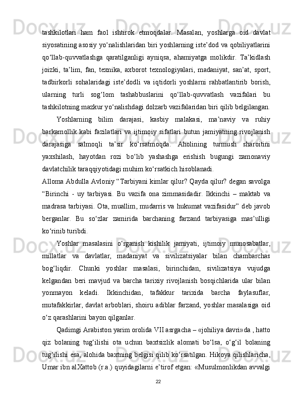 tashkilotlari   ham   faol   ishtirok   etmoqdalar.   Masalan,   yoshlarga   oid   davlat
siyosatining asosiy yo‘nalishlaridan biri yoshlarning iste’dod va qobiliyatlarini
qo‘llab-quvvatlashga   qaratilganligi   ayniqsa,   ahamiyatga   molikdir.   Ta’kidlash
joizki,   ta’lim,   fan,   texnika,   axborot   texnologiyalari,   madaniyat,   san’at,   sport,
tadbirkorli   sohalaridagi   iste’dodli   va   iqtidorli   yoshlarni   rahbatlantirib   borish,
ularning   turli   sog‘lom   tashabbuslarini   qo‘llab-quvvatlash   vazifalari   bu
tashkilotning mazkur yo‘nalishdagi dolzarb vazifalaridan biri qilib belgilangan.
Yoshlarning   bilim   darajasi,   kasbiy   malakasi,   ma’naviy   va   ruhiy
barkamollik   kabi   fazilatlari   va   ijtimoiy   sifatlari   butun   jamiyatning   rivojlanish
darajasiga   salmoqli   ta’sir   ko‘rsatmoqda.   Aholining   turmush   sharoitini
yaxshilash,   hayotdan   rozi   bo‘lib   yashashga   erishish   bugungi   zamonaviy
davlatchilik taraqqiyotidagi muhim ko‘rsatkich hisoblanadi.
Alloma Abdulla Avloniy “Tarbiyani kimlar qilur? Qayda qilur? degan savolga
“Birinchi   -   uy   tarbiyasi.   Bu   vazifa   ona   zimmasidadir.   Ikkinchi   –   maktab   va
madrasa tarbiyasi. Ota, muallim, mudarris va hukumat vazifasidur” deb javob
berganlar.   Bu   so‘zlar   zamirida   barchaning   farzand   tarbiyasiga   mas’ulligi
ko‘rinib turibdi.
Yoshlar   masalasini   o‘rganish   kishilik   jamiyati,   ijtimoiy   munosabatlar,
millatlar   va   davlatlar,   madaniyat   va   sivilizatsiyalar   bilan   chambarchas
bog‘liqdir.   Chunki   yoshlar   masalasi,   birinchidan,   sivilizatsiya   vujudga
kelgandan   beri   mavjud   va   barcha   tarixiy   rivojlanish   bosqichlarida   ular   bilan
yonma yon   keladi.   Ikkinchidan,   tafakkur   tarixida   barcha   faylasuflar,
mutafakkirlar,  davlat arboblari, shoiru adiblar farzand, yoshlar masalasiga oid
o‘z qarashlarini bayon qilganlar.
Qadimgi Arabiston yarim orolida VII asrgacha – «johiliya davri»da , hatto
qiz   bolaning   tug‘ilishi   ota   uchun   baxtsizlik   alomati   bo‘lsa,   o‘g‘il   bolaning
tug‘ilishi esa, alohida baxtning belgisi qilib ko‘rsatilgan. Hikoya qilishlaricha,
Umar ibn al Xattob (r.a.) quyidagilarni e’tirof etgan: «Musulmonlikdan avvalgi
22 