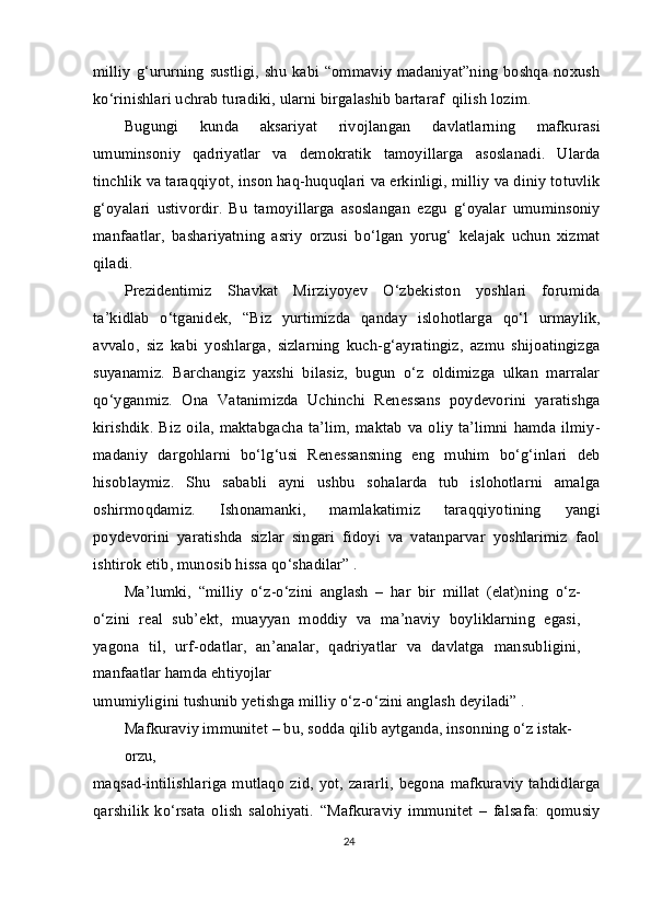 milliy  g‘ururning  sustligi,  shu  kabi “ommaviy  madaniyat”ning  boshqa noxush
ko‘rinishlari uchrab turadiki, ularni birgalashib bartaraf  qilish lozim.
Bugungi   kunda   aksariyat   rivojlangan   davlatlarning   mafkurasi
umuminsoniy   qadriyatlar   va   demokratik   tamoyillarga   asoslanadi.   Ularda
tinchlik va taraqqiyot, inson haq-huquqlari va erkinligi, milliy va diniy totuvlik
g‘oyalari   ustivordir.   Bu   tamoyillarga   asoslangan   ezgu   g‘oyalar   umuminsoniy
manfaatlar,   bashariyatning   asriy   orzusi   bo‘lgan   yorug‘   kelajak   uchun   xizmat
qiladi.
Prezidentimiz   Shavkat   Mirziyoyev   O‘zbekiston   yoshlari   forumida
ta’kidlab   o‘tganidek,   “Biz   yurtimizda   qanday   islohotlarga   qo‘l   urmaylik,
avvalo,   siz   kabi   yoshlarga,   sizlarning   kuch-g‘ayratingiz,   azmu   shijoatingizga
suyanamiz.   Barchangiz   yaxshi   bilasiz,   bugun   o‘z   oldimizga   ulkan   marralar
qo‘yganmiz.   Ona   Vatanimizda   Uchinchi   Renessans   poydevorini   yaratishga
kirishdik. Biz oila,  maktabgacha ta’lim,  maktab  va oliy ta’limni  hamda ilmiy-
madaniy   dargohlarni   bo‘lg‘usi   Renessansning   eng   muhim   bo‘g‘inlari   deb
hisoblaymiz.   Shu   sababli   ayni   ushbu   sohalarda   tub   islohotlarni   amalga
oshirmoqdamiz.   Ishonamanki,   mamlakatimiz   taraqqiyotining   yangi
poydevorini   yaratishda   sizlar   singari   fidoyi   va   vatanparvar   yoshlarimiz   faol
ishtirok etib, munosib hissa qo‘shadilar” .
Ma’lumki,   “milliy   o‘z-o‘zini   anglash   –   har   bir   millat   (elat)ning   o‘z-
o‘zini   real   sub’ekt,   muayyan   moddiy   va   ma’naviy   boyliklarning   egasi,
yagona   til,   urf-odatlar,   an’analar,   qadriyatlar   va   davlatga   mansubligini,
manfaatlar hamda ehtiyojlar
umumiyligini tushunib yetishga milliy o‘z-o‘zini anglash deyiladi” .
Mafkuraviy immunitet – bu, sodda qilib aytganda, insonning o‘z istak-
orzu,
maqsad-intilishlariga   mutlaqo   zid,   yot,   zararli,   begona   mafkuraviy   tahdidlarga
qarshilik   ko‘rsata   olish   salohiyati.   “Mafkuraviy   immunitet   –   falsafa:   qomusiy
24 