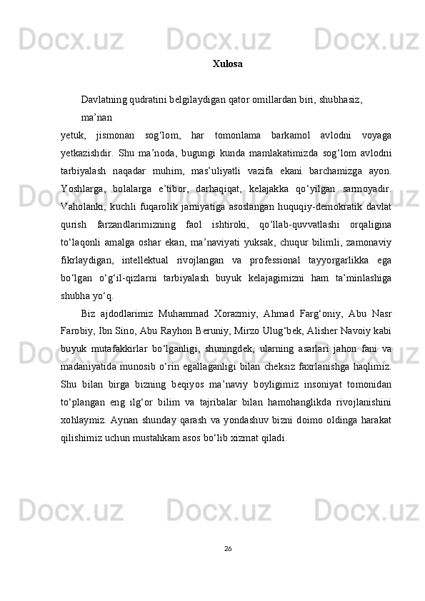 Xulosa
Davlatning qudratini belgilaydigan qator omillardan biri, shubhasiz, 
ma’nan
yetuk,   jismonan   sog‘lom,   har   tomonlama   barkamol   avlodni   voyaga
yetkazishdir.   Shu   ma’noda,   bugungi   kunda   mamlakatimizda   sog‘lom   avlodni
tarbiyalash   naqadar   muhim,   mas’uliyatli   vazifa   ekani   barchamizga   ayon.
Yoshlarga,   bolalarga   e’tibor,   darhaqiqat,   kelajakka   qo‘yilgan   sarmoyadir.
Vaholanki,   kuchli   fuqarolik   jamiyatiga   asoslangan   huquqiy-demokratik   davlat
qurish   farzandlarimizning   faol   ishtiroki,   qo‘llab-quvvatlashi   orqaligina
to‘laqonli   amalga   oshar   ekan,   ma’naviyati   yuksak,   chuqur   bilimli,   zamonaviy
fikrlaydigan,   intellektual   rivojlangan   va   professional   tayyorgarlikka   ega
bo‘lgan   o‘g‘il-qizlarni   tarbiyalash   buyuk   kelajagimizni   ham   ta’minlashiga
shubha yo‘q.
Biz   ajdodlarimiz   Muhammad   Xorazmiy,   Ahmad   Farg‘oniy,   Abu   Nasr
Farobiy, Ibn Sino, Abu Rayhon Beruniy, Mirzo Ulug‘bek, Alisher Navoiy kabi
buyuk   mutafakkirlar   bo‘lganligi,   shuningdek,   ularning   asarlari   jahon   fani   va
madaniyatida munosib  o‘rin  egallaganligi bilan  cheksiz faxrlanishga  haqlimiz.
Shu   bilan   birga   bizning   beqiyos   ma’naviy   boyligimiz   insoniyat   tomonidan
to‘plangan   eng   ilg‘or   bilim   va   tajribalar   bilan   hamohanglikda   rivojlanishini
xohlaymiz.   Aynan   shunday   qarash   va  yondashuv   bizni  doimo   oldinga  harakat
qilishimiz uchun mustahkam asos bo‘lib xizmat qiladi.
26 