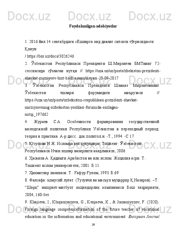 Foydalanilgan adabiyotlar
1.   2016  йил  14  сентябрдаги  « Ёшларга   оид   давлат   сиёсати   тўғрисида » ги  
Қонун
/ https://lex.uz/docs/3026246
2.   Ўзбекистон   Республикаси   Президенти   Ш.Мирзиёев   БМТнинг   72-
сессиясида   сўзлаган   нутқи   //   https://uza.uz/uz/posts/zbekiston-prezidenti-
shavkat-mirziyeev-bmt-bosh-assambleyasi-20-09-2017
3.   Ўзбекистон   Республикаси   Президенти   Шавкат   Мирзиёевнинг
Ўзбекистон   ёшлари   форумидаги   маърузаси   //
https://uza.uz/uz/posts/ozbekiston-respublikasi-prezidenti-shavkat-
mirziyoevning-ozbekiston-yoshlari-forumida-sozlagan-
nutqi_197662
4.   Жураев   С.А.   Особенности   формирования   государственной
молодежной   политики   Республики   Узбекистан   в   переходный   период:
теория и практика. А-р.дисс...док.политол.н..-Т., 1994. -С.17.
5.   Юсупова Н.Ж. Исломда аёл ҳуқуқлари. Тошкент:  Ў збекистон 
Республикаси Ички ишлар вазирлиги академияси, 2006
6.   Ҳасанов А. Қадимги Арабистон ва илк ислом. Жоҳилия асри. Т.: 
Тошкент ислом университети, 2001. Б.11
7.   Ҳикматлар хазинаси. Т.: Ғафур Ғулом, 1993. Б.69
8.   Фалсафа: қомусий луғат: (Тузувчи ва масъул муҳаррир Қ.Назаров). –Т.:
“Шарқ”   нашриёт-матбуот   акциядорлик   компанияси   Бош   таҳририяти,
2004, 160-бет.
9.   Khajieva,  I.,  Khujaniyazova, G., Kenjaeva, K., & Jumaniyozov, F.  (2020).
Foreign   language   competenceformation   of   the   future   teacher   of   vocational
education  in  the information and  educational environment.   European Journal
28 