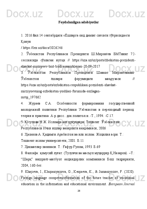 Foydalanilgan adabiyotlar
1.   2016  йил  14  сентябрдаги  « Ёшларга   оид   давлат   сиёсати   тўғрисида » ги  
Қонун
/ https://lex.uz/docs/3026246
2.   Ўзбекистон   Республикаси   Президенти   Ш.Мирзиёев   БМТнинг   72-
сессиясида   сўзлаган   нутқи   //   https://uza.uz/uz/posts/zbekiston-prezidenti-
shavkat-mirziyeev-bmt-bosh-assambleyasi-20-09-2017
3.   Ўзбекистон   Республикаси   Президенти   Шавкат   Мирзиёевнинг
Ўзбекистон   ёшлари   форумидаги   маърузаси   //
https://uza.uz/uz/posts/ozbekiston-respublikasi-prezidenti-shavkat-
mirziyoevning-ozbekiston-yoshlari-forumida-sozlagan-
nutqi_197662
4.   Жураев   С.А.   Особенности   формирования   государственной
молодежной   политики   Республики   Узбекистан   в   переходный   период:
теория и практика. А-р.дисс...док.политол.н..-Т., 1994. -С.17.
5.   Юсупова Н.Ж. Исломда аёл ҳуқуқлари. Тошкент:  Ў збекистон 
Республикаси Ички ишлар вазирлиги академияси, 2006
6.   Ҳасанов А. Қадимги Арабистон ва илк ислом. Жоҳилия асри. Т.: 
Тошкент ислом университети, 2001. Б.11
7.   Ҳикматлар хазинаси. Т.: Ғафур Ғулом, 1993. Б.69
8.   Фалсафа: қомусий луғат: (Тузувчи ва масъул муҳаррир Қ.Назаров). –Т.:
“Шарқ”   нашриёт-матбуот   акциядорлик   компанияси   Бош   таҳририяти,
2004, 160-бет.
9.   Khajieva,  I.,  Khujaniyazova, G., Kenjaeva, K., & Jumaniyozov, F.  (2020).
Foreign   language   competenceformation   of   the   future   teacher   of   vocational
education  in  the information and  educational environment.   European Journal
28