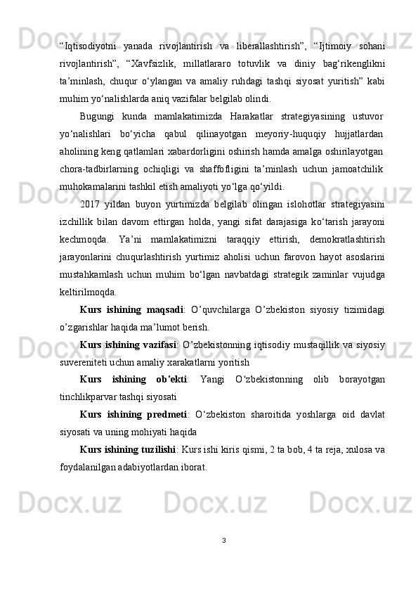 “Iqtisodiyotni   yanada   rivojlantirish   va   liberallashtirish”,   “Ijtimoiy   sohani
rivojlantirish”,   “Xavfsizlik,   millatlararo   totuvlik   va   diniy   bag‘rikenglikni
ta’minlash,   chuqur   o‘ylangan   va   amaliy   ruhdagi   tashqi   siyosat   yuritish”   kabi
muhim yo‘nalishlarda aniq vazifalar belgilab olindi.
Bugungi   kunda   mamlakatimizda   Harakatlar   strategiyasining   ustuvor
yo‘nalishlari   bo‘yicha   qabul   qilinayotgan   meyoriy-huquqiy   hujjatlardan
aholining keng qatlamlari xabardorligini oshirish hamda amalga oshirilayotgan
chora-tadbirlarning   ochiqligi   va   shaffofligini   ta’minlash   uchun   jamoatchilik
muhokamalarini tashkil etish amaliyoti yo‘lga qo‘yildi.
2017   yildan   buyon   yurtimizda   belgilab   olingan   islohotlar   strategiyasini
izchillik   bilan   davom   ettirgan   holda,   yangi   sifat   darajasiga   ko‘tarish   jarayoni
kechmoqda.   Ya’ni   mamlakatimizni   taraqqiy   ettirish,   demokratlashtirish
jarayonlarini   chuqurlashtirish   yurtimiz   aholisi   uchun   farovon   hayot   asoslarini
mustahkamlash   uchun   muhim   bo‘lgan   navbatdagi   strategik   zaminlar   vujudga
keltirilmoqda.
Kurs   ishining   maqsadi :   O’quvchilarga   O’zbekiston   siyosiy   tizimidagi
o’zgarishlar haqida ma’lumot berish.
Kurs   ishining   vazifasi :   O’zbekistonning   iqtisodiy   mustaqillik   va   siyosiy
suvereniteti uchun amaliy xarakatlarni yoritish 
Kurs   ishining   ob'ekti :   Yangi   O zbekistonning   olib   borayotganʻ
tinchlikparvar tashqi siyosati
Kurs   ishining   predmeti :   O‘zbekiston   sharoitida   yoshlarga   oid   davlat
siyosati va uning mohiyati haqida
Kurs ishining tuzilishi : Kurs ishi kiris qismi, 2 ta bob, 4 ta reja, xulosa va
foydalanilgan adabiyotlardan iborat.
3 