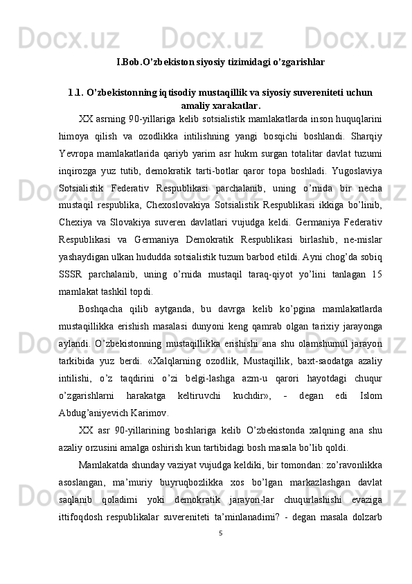 I.Bob.O’zbekiston siyosiy tizimidagi o’zgarishlar
1.1.   O’zbekistonning iqtisodiy mustaqillik va siyosiy suvereniteti uchun
amaliy xarakatlar.
XX asrning 90-yillariga kelib sotsialistik mamlakatlarda inson huquqlarini
himoya   qilish   va   ozodlikka   intilishning   yangi   bosqichi   boshlandi.   Sharqiy
Yevropa   mamlakatlarida   qariyb   yarim   asr   hukm   surgan   totalitar   davlat   tuzumi
inqirozga   yuz   tutib,   demokratik   tarti-botlar   qaror   topa   boshladi.   Yugoslaviya
Sotsialistik   Federativ   Respublikasi   parchalanib,   uning   o’rnida   bir   necha
mustaqil   respublika,   Chexoslovakiya   Sotsialistik   Respublikasi   ikkiga   bo’linib,
Chexiya   va   Slovakiya   suveren   davlatlari   vujudga   keldi.   Germaniya   Federativ
Respublikasi   va   Germaniya   Demokratik   Respublikasi   birlashib,   ne-mislar
yashaydigan ulkan hududda sotsialistik tuzum barbod etildi. Ayni chog’da sobiq
SSSR   parchalanib,   uning   o’rnida   mustaqil   taraq-qiyot   yo’lini   tanlagan   15
mamlakat tashkil topdi.
Boshqacha   qilib   aytganda,   bu   davrga   kelib   ko’pgina   mamlakatlarda
mustaqillikka   erishish   masalasi   dunyoni   keng   qamrab   olgan   ta rixiy   jarayonga
aylandi.   O’zbekistonning   mustaqillikka   erishishi   ana   shu   olamshumul   jarayon
tarkibida   yuz   berdi.   «Xalqlarning   ozodlik,   Mustaqillik,   baxt-saodatga   azaliy
intilishi,   o’z   taqdirini   o’zi   belgi-lashga   azm-u   qarori   hayotdagi   chuqur
o’zgarishlarni   harakatga   keltiruvchi   kuchdir»,   -   degan   edi   Islom
Abdug’aniyevich Karimov.
XX   asr   90-yillarining   boshlariga   kelib   O’zbekistonda   xalqning   ana   shu
azaliy orzusini amalga oshirish kun tartibidagi bosh masala bo’lib qoldi.
Mamlakatda shunday vaziyat vujudga keldiki, bir tomondan: zo’ravonlikka
asoslangan,   ma’muriy   buyruqbozlikka   xos   bo’lgan   markazlashgan   davlat
saqlanib   qoladimi   yoki   demokratik   jarayon-lar   chuqurlashishi   evaziga
ittifoqdosh   respublikalar   suvereniteti   ta’minlanadimi?   -   degan   masala   dolzarb
5 