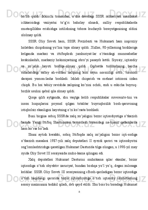 bo’lib   qoldi.   Ikkinchi   tomondan,   o’sha   davrdagi   SSSR   rahbariyati   mamlakat
ichkarisidagi   vaziyatni   to’g’ri   baholay   olmadi,   milliy   respublikalarda
mustaqillikka   erishishga   intilishning   tobora   kuchayib   borayotganining   oldini
ololmay qoldi.
SSSR   Oliy   Soveti   ham,   SSSR   Prezidenti   va   Hukumati   ham   inqiroziy
holatdan chiqishning yo’lini topa olmay qoldi. Xullas,  90-yillarning  boshlariga
kelganda   markaz   va   ittifoqdosh   jumhuriyat-lar   o’rtasidagi   munosabatlar
keskinlashib,   markaziy   hokimiyatning   obro’yi  pasayib   ketdi.  Siyosiy,  iqtisodiy
va   xo’jalik   hayoti   boshqa-rilmay   qoldi.   Oqibatda   turmushning   barcha
sohalaridagi   salbiy   ah-voldan   xalqning   kun   sayin   noroziligi   ortib,   turmush
darajasi   yomon-lasha   boshladi.   Ishlab   chiqarish   va   mehnat   intizomi   izdan
chiqdi.   Bu   hoi   tabiiy   ravishda   xalqning   ko’zini   ochdi,   endi   u   eskicha   buyruq-
bozlik usulini qabul qila olmay qoldi.
Qisqa   qilib   aytganda,   shu   vaqtga   kelib   respublikalar   suverenite-tini   va
inson   huquqlarini   poymol   qilgan   totalitar   buyruqbozlik   bosh-qaruvining
istiqbolsiz ekanligini hayotning o’zi ko’rsata boshladi.
Buni  birgina sobiq  SSSRda xalq xo’jaligini bozor iqtisodiyotiga o’tkazish
hamda   Yangi   Ittifoq   Shartnomasi   tayyorlash   borasidagi   na-tijasiz   qadamlarda
ham ko’rsa bo’ladi.
Shuni   aytish   kerakki,   sobiq   Ittifoqda   xalq   xo’jaligini   bozor   iqti-sodiga
o’tkazish   masalasi   1987-yili   xalq   deputatlari   II   syezdi   qarori   va   iqtisodiyotni
sog’lomlashtirishga qaratilgan Hukumat Dasturida tilga olingan, u 1990-yil may
oyida Oliy Sovet III sessiyasida muho-kama qilingan edi.
Xalq   deputatlari   Hukumat   Dasturini   muhokama   qilar   ekanlar,   bozor
iqtisodiga   o’tish   obyektiv   zaruriyat,   bundan   boshqa   yo’l   yo’q,   degan   xulosaga
keldilar. SSSR Oliy Soveti III sessiyasining «Bosh-qariladigan bozor iqtisodiga
o’tish   haqida»gi   qarorida   bozor   iqtisodiyotiga   o’tish   iqtisodiy   islohotlarning
asosiy mazmunini tashkil qiladi, deb qayd etildi. Shu bois bu boradagi Hukumat
6 