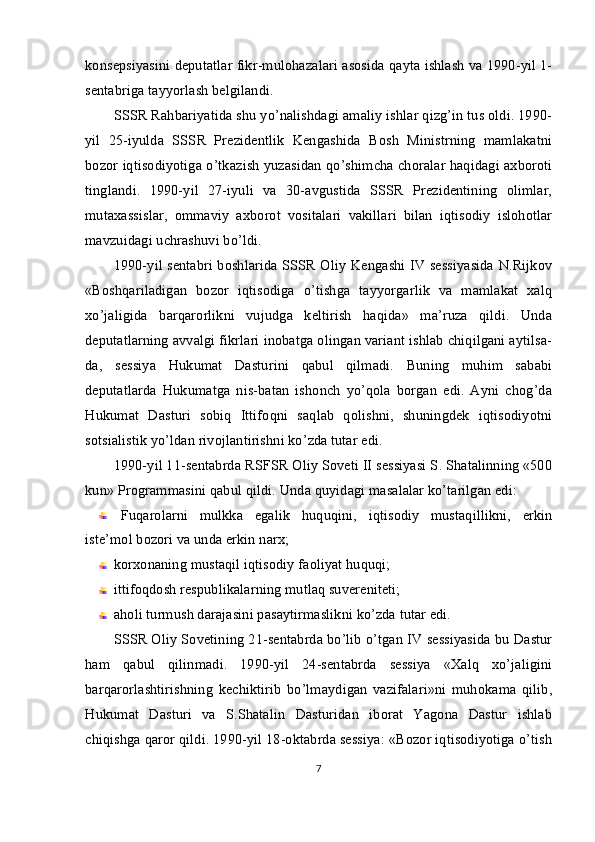 konsepsiyasini deputatlar fikr-mulohazalari asosida qayta ishlash va 1990-yil 1-
sentabriga tayyorlash belgilandi.
SSSR Rahbariyatida shu yo’nalishdagi amaliy ishlar qizg’in tus oldi. 1990-
yil   25-iyulda   SSSR   Prezidentlik   Kengashida   Bosh   Ministrning   mamlakatni
bozor iqtisodiyotiga o’tkazish yuzasidan qo’shimcha choralar haqidagi axboroti
tinglandi.   1990-yil   27-iyuli   va   30-avgustida   SSSR   Prezidentining   olimlar,
mutaxassislar,   ommaviy   axborot   vositalari   vakillari   bilan   iqtisodiy   islohotlar
mavzuidagi uchrashuvi bo’ldi.
1990-yil sentabri boshlarida SSSR Oliy Kengashi IV sessiyasida N.Rijkov
«Boshqariladigan   bozor   iqtisodiga   o’tishga   tayyorgarlik   va   mamlakat   xalq
xo’jaligida   barqarorlikni   vujudga   keltirish   haqida»   ma’ruza   qildi.   Unda
deputatlarning avvalgi fikrlari inobatga olingan variant ishlab chiqilgani aytilsa-
da,   sessiya   Hukumat   Dasturini   qabul   qilmadi.   Buning   muhim   sababi
deputatlarda   Hukumatga   nis-batan   ishonch   yo’qola   borgan   edi.   Ayni   chog’da
Hukumat   Dasturi   sobiq   Ittifoqni   saqlab   qolishni,   shuningdek   iqtisodiyotni
sotsialistik yo’ldan rivojlantirishni ko’zda tutar edi.
1990-yil 11-sentabrda RSFSR Oliy Soveti II sessiyasi S. Shatalinning «500
kun» Programmasini qabul qildi.  Unda quyidagi masalalar ko’tarilgan edi:
Fuqarolarni   mulkka   egalik   huquqini,   iqtisodiy   mustaqillikni,   erkin
iste’mol bozori va unda erkin narx;
korxonaning mustaqil iqtisodiy faoliyat huquqi;
ittifoqdosh respublikalarning mutlaq suvereniteti;
aholi turmush darajasini pasaytirmaslikni ko’zda tutar edi.
SSSR Oliy Sovetining 21-sentabrda bo’lib o’tgan IV sessiyasida bu Dastur
ham   qabul   qilinmadi.   1990-yil   24-sentabrda   sessiya   «Xalq   xo’jaligini
barqarorlashtirishning   kechiktirib   bo’lmaydigan   vazifalari»ni   muhokama   qilib,
Hukumat   Dasturi   va   S.Shatalin   Dasturidan   iborat   Yagona   Dastur   ishlab
chiqishga qaror qildi. 1990-yil 18-oktabrda sessiya: «Bozor iqtisodiyotiga o’tish
7 