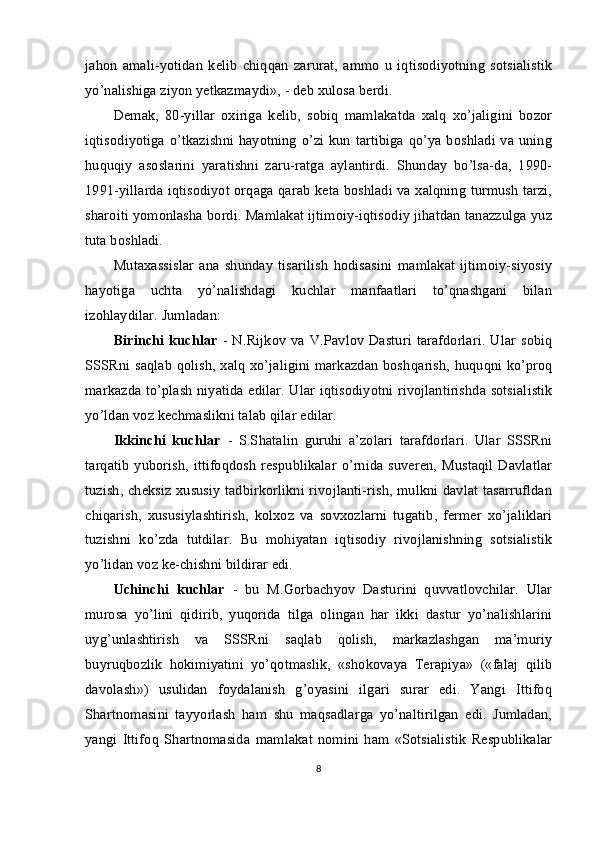 jahon   amali-yotidan   kelib   chiqqan   zarurat,   ammo   u   iqtisodiyotning   sotsialistik
yo’nalishiga ziyon yetkazmaydi», - deb xulosa berdi.
Demak,   80-yillar   oxiriga   kelib,   sobiq   mamlakatda   xalq   xo’jaligini   bozor
iqtisodiyotiga o’tkazishni hayotning o’zi kun tartibiga qo’ya boshladi va uning
huquqiy   asoslarini   yaratishni   zaru-ratga   aylantirdi.   Shunday   bo’lsa-da,   1990-
1991-yillarda iqtisodiyot orqaga qarab keta boshladi va xalqning turmush tarzi,
sharoiti yomonlasha bordi. Mamlakat ijtimoiy-iqtisodiy jihatdan tanazzulga yuz
tuta boshladi.
Mutaxassislar   ana   shunday   tisarilish   hodisasini   mamlakat   ijtimoiy-siyosiy
hayotiga   uchta   yo’nalishdagi   kuchlar   manfaatlari   to’qnashgani   bilan
izohlaydilar. Jumladan:
Birinchi  kuchlar   - N.Rijkov  va V.Pavlov  Dasturi  tarafdorlari.   Ular sobiq
SSSRni saqlab qolish, xalq xo’jaligini markazdan bosh qarish, huquqni ko’proq
markazda to’plash niyatida edilar. Ular iqti sodiyotni rivojlantirishda sotsialistik
yo’ldan voz kechmaslikni talab qilar edilar.
Ikkinchi   kuchlar   -   S.Shatalin   guruhi   a’zolari   tarafdorlari.   Ular   SSSRni
tarqatib  yuborish, ittifoqdosh respublikalar o’rnida suveren, Mustaqil Davlatlar
tuzish, cheksiz xususiy tadbirkorlikni rivojlanti-rish, mulkni davlat tasarrufldan
chiqarish,   xususiylashtirish,   kolxoz   va   sovxozlarni   tugatib,   fermer   xo’jaliklari
tuzishni   ko’zda   tutdilar.   Bu   mohiyatan   iqtisodiy   rivojlanishning   sotsialistik
yo’lidan voz ke-chishni bildirar edi.
Uchinchi   kuchlar   -   bu   M.Gorbachyov   Dasturini   quvvatlovchilar.   Ular
murosa   yo’lini   qidirib,   yuqorida   tilga   olingan   har   ikki   dastur   yo’nalishlarini
uyg’unlashtirish   va   SSSRni   saqlab   qolish,   markazlashgan   ma’muriy
buyruqbozlik   hokimiyatini   yo’qotmaslik,   «shokovaya   Terapiya»   («falaj   qilib
davolash»)   usulidan   foydalanish   g’oyasini   ilgari   surar   edi.   Yangi   Ittifoq
Shartnomasini   tayyorlash   ham   shu   maqsadlarga   yo’naltirilgan   edi.   Jumladan,
yangi   Ittifoq   Shartnomasida   mamlakat   nomini   ham   «Sotsialistik   Respublikalar
8 