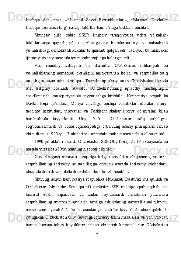 Ittifoqi»   deb   emas,   «Mustaqil   Sovet   Respublikalari»,   «Mustaqil   Davlatlar
Ittifoqi» deb atash to’g’risidagi takliflar ham o’rtaga tashlana boshladi.
Shunday   qilib,   sobiq   SSSR   ijtimoiy   taraqqiyotida   uchta   yo’nalish-
totalitarizmga   qaytish,   jahon   tajribasiga   xos   transforma-tsiya   va   sotsialistik
yo’nalishdagi demokratik kuchlar to’qnashib qolgan edi. Tabiiyki, bu mamlakat
ijtimoiy-siyosiy hayotida tanaz-zulni vujudga keltirgan edi.
Ana   shunday   ziddiyatli   bir   sharoitda   O’zbekiston   rahbariyati   bu
yo’nalishlarning   nomaqbul   ekanligini   aniq-ravshan   ko’rdi   va   respublika   xalq
xo’jaligini bozor iqtisodiyotiga o’tkazishning o’ziga xos yo’lini Mustaqil tarzda
o’zi   belgilay   boshladi.   Avvalo,   «O’zbekistonning   iqtisodiy   mustaqilligini
shakllantirish   konsep-siyasini»   tayyorlashga   kirishildi.   Konsepsiya   respublika
Davlat   Reja   qo’mitasi,   Moliya   vazirligi,   boshqa   vazirliklar,   idoralar,   ilmiy-
tadqiqot   institutlari,   viloyatlar   va   Toshkent   shahar   ijroiya   qo’mitalari   bilan
hamkorlikda   tayyorlandi.   Unga   ko’ra,   «O’zbekiston   xalq   xo’jaligini
sog’lomlashtirish   va   bozor   iqtisodiyotiga   o’tishning   asosiy   prinsiplari»   ishlab
chiqildi va u 1990-yil 17-oktabrida umumxalq muhokamasi uchun e’lon qilindi.
1990-yil oktabri oxirida O’zbekiston SSR Oliy Kengashi IV sessiyasida bu
masala yuzasidan Hukumatning hisoboti eshitildi.
Oliy   Kengash   sessiyasi   «vujudga   kelgan   ahvoldan   chiqishning   yo’lini...
respublikaning   iqtisodiy   mustaqilligiga   erishish   asosida   iqtisodiy   islohotlarni
chuqurlashtirish va jadallashtirishdan iborat» deb hisobladi.
Shuning   uchun   ham sessiya   respublika  Hukumati   Dasturini  ma’qulladi  va
O’zbekiston   Ministrlar   Sovetiga   «O’zbekiston   SSR   mulkiga   egalik   qilish,   uni
tasarruf   etish,   taqsimlash   va   undan   foy-dalanish   masalalari   yuzasidan
respublikaning suveren huquqlarini amalga oshirishning samarali amal qiluvchi
mexanizmini   yaratish   bo’yicha   asoslangan   takliflar   tayyorlash,   shuningdek,   1-
iyungacha O’zbekiston Oliy Sovetiga iqtisodiy tizim masalalari va yer, yer-osti
hamda   boshqa   tabiiy   boyliklarni,   ishlab   chiqarish   korxonala-rini   O’zbekiston
9 