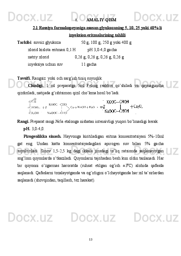 I. AMALIY QISM
2.1 Rossiya farmakopeyasiga asosan g    lyukoza    ning     5, 10, 25 yoki 40% li   
inyeksion eritma    lari    ni    ng     tahlili   
Tarkibi : suvsiz glyukoza  50 g, 100 g, 250 g yoki 400 g
    xlorid kislota eritmasi 0,1 H  pH 3,0-4,0 gacha 
    natriy xlorid       0,26 g, 0,26 g, 0,26 g, 0,26 g
    inyeksiya uchun suv 1 l gacha
Tavsifi.  Rangsiz  yoki och sarg’ish tiniq suyuqlik.
Chinligi.   1   ml   preparatga   5ml   Feling   reaktivi   qo’shiladi   va   qaynaguncha
qizdiriladi, natijada g’ishtsimon qizil cho’kma hosil bo’ladi.
Rangi.  Preparat rangi №5a etalonga nisbatan intensivligi yuqori bo’lmasligi kerak.
pH.  3,0-4,0.
Pirogenlikka   sinash.   Hayvonga   kiritiladigan   eritma   konsentratsiyasi   5%-10ml
gat   eng.   Undan   katta   konsentratsiyadagilari   apirogen   suv   bilan   5%   gacha
suyultiriladi.   Sinov   1,5-2,5   kg   dagi   ikkala   jinsdagi   to’liq   ratsionda   saqlanayotgan
sog’lom quyonlarda o’tkaziladi. Quyonlarni tajribadan besh kun oldin tanlanadi. Har
bir   quyonni   o’zgarmas   haroratda   (ruhsat   etilgan   og’ish   ±3 0
C)   alohida   qafasda
saqlanadi. Qafaslarni tozalayotganda va og’irligini o’lchayotganda har xil ta’sirlardan
saqlanadi (shovqindan, taqillash, tez harakat).
13 