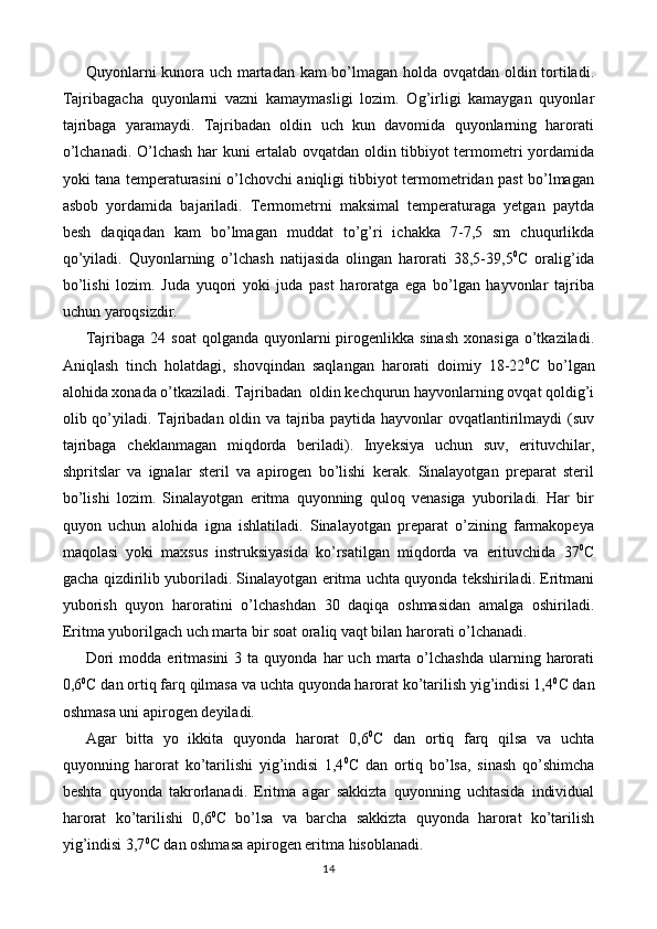 Quyonlarni kunora uch martadan kam bo’lmagan holda ovqatdan oldin tortiladi.
Tajribagacha   quyonlarni   vazni   kamaymasligi   lozim.   Og’irligi   kamaygan   quyonlar
tajribaga   yaramaydi.   Tajribadan   oldin   uch   kun   davomida   quyonlarning   harorati
o’lchanadi. O’lchash har kuni ertalab ovqatdan oldin tibbiyot termometri yordamida
yoki tana temperaturasini o’lchovchi aniqligi tibbiyot termometridan past bo’lmagan
asbob   yordamida   bajariladi.   Termometrni   maksimal   temperaturaga   yetgan   paytda
besh   daqiqadan   kam   bo’lmagan   muddat   to’g’ri   ichakka   7-7,5   sm   chuqurlikda
qo’yiladi.   Quyonlarning   o’lchash   natijasida   olingan   harorati   38,5-39,5 0
C   oralig’ida
bo’lishi   lozim.   Juda   yuqori   yoki   juda   past   haroratga   ega   bo’lgan   hayvonlar   tajriba
uchun yaroqsizdir.
Tajribaga  24 soat  qolganda  quyonlarni  pirogenlikka sinash   xonasiga  o’tkaziladi.
Aniqlash   tinch   holatdagi,   shovqindan   saqlangan   harorati   doimiy   18-22 0
C   bo’lgan
alohida xonada o’tkaziladi. Tajribadan  oldin kechqurun hayvonlarning ovqat qoldig’i
olib qo’yiladi. Tajribadan oldin va tajriba paytida hayvonlar ovqatlantirilmaydi (suv
tajribaga   cheklanmagan   miqdorda   beriladi).   Inyeksiya   uchun   suv,   erituvchilar,
shpritslar   va   ignalar   steril   va   apirogen   bo’lishi   kerak.   Sinalayotgan   preparat   steril
bo’lishi   lozim.   Sinalayotgan   eritma   quyonning   quloq   venasiga   yuboriladi.   Har   bir
quyon   uchun   alohida   igna   ishlatiladi.   Sinalayotgan   preparat   o’zining   farmakopeya
maqolasi   yoki   maxsus   instruksiyasida   ko’rsatilgan   miqdorda   va   erituvchida   37 0
C
gacha qizdirilib yuboriladi. Sinalayotgan eritma uchta quyonda tekshiriladi. Eritmani
yuborish   quyon   haroratini   o’lchashdan   30   daqiqa   oshmasidan   amalga   oshiriladi.
Eritma yuborilgach uch marta bir soat oraliq vaqt bilan harorati o’lchanadi.
Dori  modda  eritmasini  3  ta   quyonda  har  uch   marta  o’lchashda   ularning  harorati
0,6 0
C dan ortiq farq qilmasa va uchta quyonda harorat ko’tarilish yig’indisi 1,4 0
C dan
oshmasa uni apirogen deyiladi.
Agar   bitta   yo   ikkita   quyonda   harorat   0,6 0
C   dan   ortiq   farq   qilsa   va   uchta
quyonning   harorat   ko’tarilishi   yig’indisi   1,4 0
C   dan   ortiq   bo’lsa,   sinash   qo’shimcha
beshta   quyonda   takrorlanadi.   Eritma   agar   sakkizta   quyonning   uchtasida   individual
harorat   ko’tarilishi   0,6 0
C   bo’lsa   va   barcha   sakkizta   quyonda   harorat   ko’tarilish
yig’indisi 3,7 0
C dan oshmasa apirogen eritma hisoblanadi.
14 