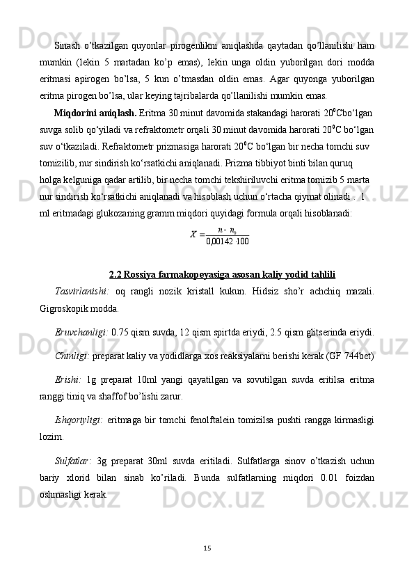 Sinash   o’tkazilgan   quyonlar   pirogenlikni   aniqlashda   qaytadan   qo’llanilishi   ham
mumkin   (lekin   5   martadan   ko’p   emas),   lekin   unga   oldin   yuborilgan   dori   modda
eritmasi   apirogen   bo’lsa,   5   kun   o’tmasdan   oldin   emas.   Agar   quyonga   yuborilgan
eritma pirogen bo’lsa, ular keying tajribalarda qo’llanilishi mumkin emas.
Miqdorini aniqlash.  Eritma 30 minut davomida stakandagi harorati 20 0
Cbo‘lgan 
suvga solib qo‘yiladi va refraktometr orqali 30 minut davomida harorati 20 0
C bo‘lgan
suv o‘tkaziladi. Refraktometr prizmasiga harorati 20 0
C bo‘lgan bir necha tomchi suv 
tomizilib, nur sindirish ko‘rsatkichi aniqlanadi. Prizma tibbiyot binti bilan quruq 
holga kelguniga qadar artilib, bir necha tomchi tekshiriluvchi eritma tomizib 5 marta 
nur sindirish ko‘rsatkichi aniqlanadi va hisoblash uchun o‘rtacha qiymat olinadi .  1 
ml eritmadagi glukozaning gramm miqdori quyidagi formula orqali hisoblanadi:100	00142,0	
0
	
		n	n	Х
2.2 Rossiya farmakopeyasiga asosan kaliy yodid tahlili
Tasvirlanishi:   oq   rangli   nozik   kristall   kukun.   Hidsiz   sho’r   achchiq   mazali.
Gigroskopik modda.
Eruvchanligi:  0.75 qism suvda, 12 qism spirtda eriydi, 2.5 qism glitserinda eriydi.
Chinligi:  preparat kaliy va yodidlarga xos reaksiyalarni berishi kerak   (GF 744bet)
Erishi:   1g   preparat   10ml   yangi   qayatilgan   va   sovutilgan   suvda   eritilsa   eritma
ranggi tiniq va shaffof bo’lishi zarur.
Ishqoriyligi:   eritmaga   bir   tomchi   fenolftalein   tomizilsa   pushti   rangga   kirmasligi
lozim.
Sulfatlar:   3g   preparat   30ml   suvda   eritiladi.   Sulfatlarga   sinov   o’tkazish   uchun
bariy   xlorid   bilan   sinab   ko’riladi.   Bunda   sulfatlarning   miqdori   0.01   foizdan
oshmasligi kerak.
15 