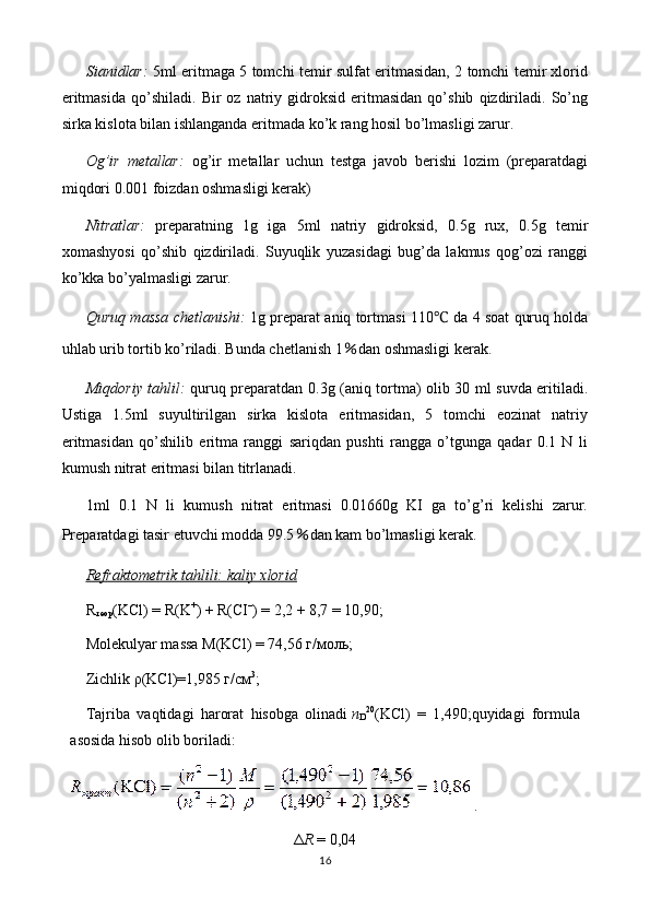 Sianidlar:   5ml eritmaga 5 tomchi temir sulfat eritmasidan, 2 tomchi temir xlorid
eritmasida   qo’shiladi.   Bir   oz   natriy  gidroksid   eritmasidan   qo’shib   qizdiriladi.   So’ng
sirka kislota bilan ishlanganda eritmada ko’k rang hosil bo’lmasligi zarur.
Og’ir   metallar:   og’ir   metallar   uchun   testga   javob   berishi   lozim   (preparatdagi
miqdori 0.001 foizdan oshmasligi kerak)
Nitratlar:   preparatning   1g   iga   5ml   natriy   gidroksid,   0.5g   rux,   0.5g   temir
xomashyosi   qo’shib   qizdiriladi.   Suyuqlik   yuzasidagi   bug’da   lakmus   qog’ozi   ranggi
ko’kka bo’yalmasligi zarur.
Quruq massa chetlanishi:   1g preparat aniq tortmasi 110 ℃  da 4 soat quruq holda
uhlab urib tortib ko’riladi. Bunda chetlanish  1 ％ dan oshmasligi kerak.
Miqdoriy tahlil:   quruq preparatdan 0.3g (aniq tortma) olib 30 ml suvda eritiladi.
Ustiga   1.5ml   suyultirilgan   sirka   kislota   eritmasidan,   5   tomchi   eozinat   natriy
eritmasidan   qo’shilib   eritma   ranggi   sariqdan   pushti   rangga   o’tgunga   qadar   0.1   N   li
kumush nitrat eritmasi bilan titrlanadi.
1ml   0.1   N   li   kumush   nitrat   eritmasi   0.01660g   KI   ga   to’g’ri   kelishi   zarur.
Preparatdagi tasir etuvchi modda 99.5 ％ dan kam bo’lmasligi kerak.
Refraktometrik tahlili: kaliy xlorid
R
теор (KCl) = R(K +
) + R(CI –
) = 2,2 + 8,7 = 10,90;
Molekulyar massa  M(KCl) = 74,56  г / моль ;
Zichlik   ρ (KCl)=1,985  г / см 3
;
Tajriba   vaqtidagi   harorat   hisobga   olinadi   n
D 20
(KCl)   =   1,490; quyidagi   formula
asosida hisob olib boriladi:  
  .
Δ R   = 0,04
16 