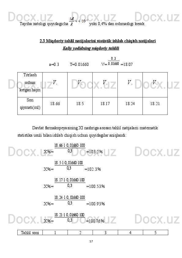Tajriba xatoligi quyidagicha     yoki  0,4%  dan oshmasligi kerak.
2.3     Miqdoriy tahlil natijalarini statistik ishlab chiqish natijalari   
Kaliy yodidning miqdoriy tahlili
a=0.3          T=0.01660            V=0.3	
0.01660 =18.07
Titrlash
uchun
ketgan hajm	
V	1	V	2	V	3	V	4	V	5
Son
qiymati(ml) 18.66 18.5 18.17 18.24 18.21
Davlat farmakopeyasining XI nashriga asosan tahlil natijalarii matematik 
statistika usuli bilan ishlab chiqish uchun quyidagilar aniqlandi: 
X % =	
18	.66⋅1⋅0,01660	⋅100	
0,3 =103.2 %
X % =	
18	.5⋅1⋅0,01660	⋅100	
0,3 =102.3 %
X % =	
18	.17⋅1⋅0,01660	⋅100	
0,3 =100.53 %
X % =	
18	.24	⋅1⋅0,01660	⋅100	
0,3 =100.93 %
X % =	
18	.21⋅1⋅0,01660	⋅100	
0,3 =100.76 %
Tahlil soni 1 2 3 4 5
17