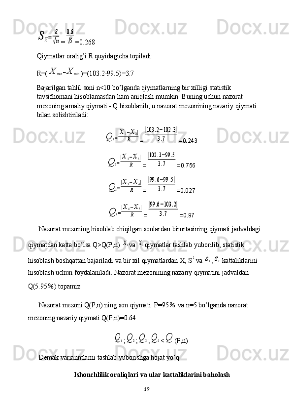 S	X=	
S
√n=	
0.6
√5 =0.268
Qiymatlar oralig’i R quyidagicha topiladi: 
R=(	
X	max	−X	min )=(103.2-99.5)=3.7
Bajarilgan tahlil soni n<10 bo’lganda qiymatlarning bir xilligi statistik 
tavsifnomani hisoblamasdan ham aniqlash mumkin. Buning uchun nazorat 
mezoning amaliy qiymati - Q hisoblanib, u nazorat mezonining nazariy qiymati 
bilan solishtiriladi:	
Q	1=
|x1−x2|	
R
=	
|103	.2−102	.3|	
3.7 =0.243	
Q	2=
|x2−x3|	
R
=	
|102	.3−99	.5	
3.7 =0.756	
Q	3=
|x3−x4|	
R
=	
|99	.6−99	.5|	
3.7 =0.027	
Q	4=
|x4−x5|	
R
=	
|99	.6−103	.2|	
3.7 =0.97
Nazorat mezoning hisoblab chiqilgan sonlardan birortasining qiymati jadvaldagi 
qiymatdan katta bo’lsa Q>Q(P,n) 	
x1 va 	x2 qiymatlar tashlab yuborilib, statistik 
hisoblash boshqattan bajariladi va bir xil qiymatlardan X, S	
2 va 	s1 ,	sx  kattaliklarini 
hisoblash uchun foydalaniladi. Nazorat mezonining nazariy qiymatini jadvaldan 
Q(5.95 ％ ) topamiz.
Nazorat mezoni Q(P,n) ning son qiymati  P=95  	
％ va n=5 bo’lganda nazorat 
mezoning nazariy qiymati Q(P,n)=0.64	
Q	1
;	Q	2 ;	Q	3 ;	Q	4 <	Q (P,n)
Demak varianntlarni tashlab yuborishga hojat yo’q.
Ishonchlilik oraliqlari va ular kattaliklarini baholash
19 