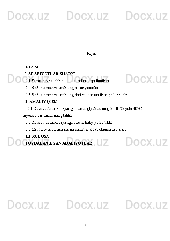 Reja:
KIRISH
I.  ADABIYOTLAR SHARXI
1.1  Farmatsevtik tahlilda optik usullarni qo’llanilishi
1.2  Refraktometriya usulining nazariy asoslari
1.3  Refraktometriya usulining  dori modda tahlilida  qo’llanilishi
II.  AMALIY QISM
2.1 Rossiya farmakopeyasiga asosan g lyukoza ning  5, 10, 25 yoki 40% li 
inyeksion eritma lari ni ng  tahlili
2.2 Rossiya farmakopeyasiga asosan kaliy yodid tahlili
2.3  Miqdoriy tahlil natijalarini statistik ishlab chiqish natijalari
III.  XULOSA
FOYDALANILGAN ADABIYOTLAR
2 