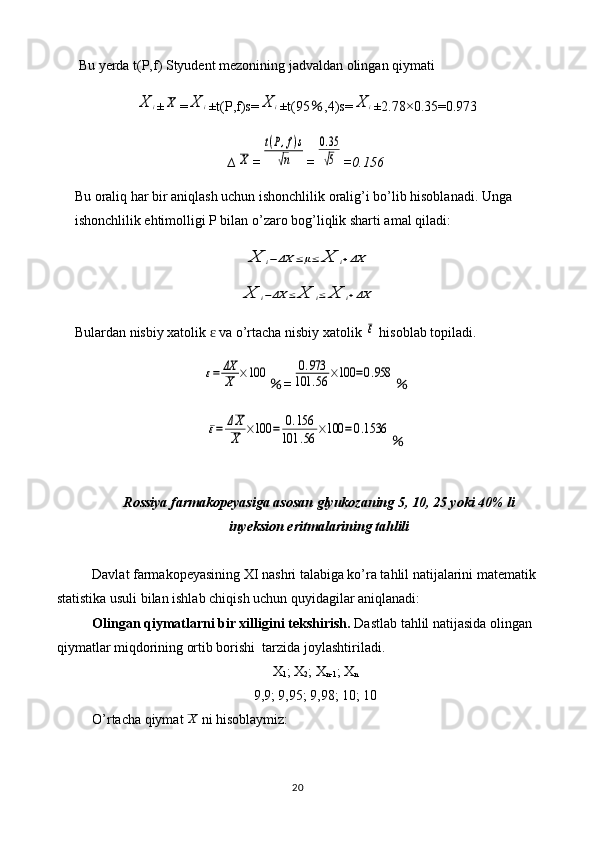 Bu yerda t(P,f) Styudent mezonining jadvaldan olingan qiymati X	i
±	X =	X	i ±t(P,f)s=	X	i ±t(95 ％ ,4)s=	X	i ±2.78×0.35=0.973
∆	
X =	
t(P,f)s	
√n =	
0.35
√5 =0.156
Bu oraliq har bir aniqlash uchun ishonchlilik oralig’i bo’lib hisoblanadi. Unga 
ishonchlilik ehtimolligi P bilan o’zaro bog’liqlik sharti amal qiladi:	
X	i−ΔX	≤μ≤	X	i+ΔX	
X	i−ΔX	≤	X	i≤	X	i+ΔX
Bulardan nisbiy xatolik   va o’rtacha nisbiy xatolik 	
ɛ	ε  hisoblab topiladi.	
ε=	ΔX
X	×100
％ =	0.973	
101	.56	×100	=0.958 ％	
ε=	ΔX
X	×100	=	0.156	
101	.56	×100	=0.1536
％
Rossiya farmakopeyasiga asosan g lyukoza ning  5, 10, 25 yoki 40% li
inyeksion eritma lari ni ng  tahlili
Davlat farmakopeyasining XI nashri talabiga ko’ra tahlil natijalarini matematik
statistika usuli bilan ishlab chiqish uchun quyidagilar aniqlanadi:
Olingan qiymatlarni bir xilligini tekshirish.  Dastlab tahlil natijasida olingan 
qiymatlar miqdorining ortib borishi  tarzida joylashtiriladi.
X
1 ; X
2 ; X
n-1 ; X
n
9,9; 9,95; 9,98; 10; 10
O’rtacha qiymat  X
 ni hisoblaymiz:
20 