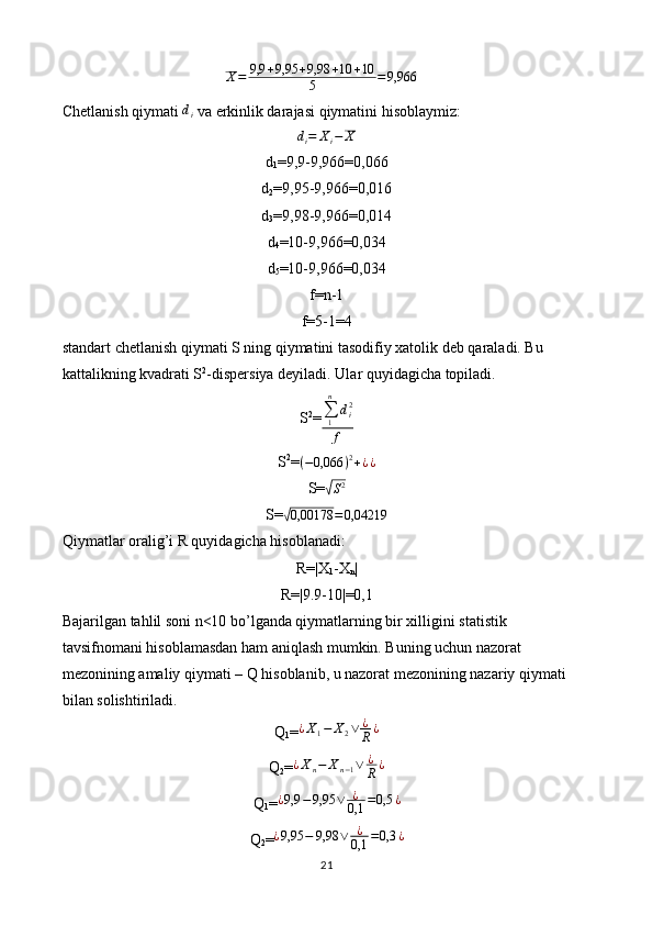 X = 9,9 + 9,95 + 9,98 + 10 + 10
5 = 9,966
Chetlanish qiymati  d
i  va erkinlik darajasi qiymatini hisoblaymiz:
d
i = X
i − X
d
1 =9,9-9,966=0,066
d
2 =9,95-9,966=0,016
d
3 =9,98-9,966=0,014
d
4 =10-9,966=0,034
d
5 =10-9,966=0,034
f=n-1
f=5-1=4
standart chetlanish qiymati S ning qiymatini tasodifiy xatolik deb qaraladi. Bu 
kattalikning kvadrati S 2
-dispersiya deyiladi. Ular quyidagicha topiladi.
S 2
=∑1
n	
di2	
f
S 2
= ( − 0,066 ) 2
+ ¿ ¿
S=
√S2
S=	
√ 0,00178 = 0,04219
Qiymatlar oralig’i R quyidagicha hisoblanadi:
R=|X
1 -X
n |
R=|9.9-10|=0,1
Bajarilgan tahlil soni n<10 bo’lganda qiymatlarning bir xilligini statistik 
tavsifnomani hisoblamasdan ham aniqlash mumkin. Buning uchun nazorat 
mezonining amaliy qiymati – Q hisoblanib, u nazorat mezonining nazariy qiymati 
bilan solishtiriladi.
Q
1 =	
¿X1−	X2∨	¿
R	¿
Q
2 = ¿ X
n − X
n − 1 ∨ ¿
R ¿
Q
1 =	
¿9,9	−9,95	∨	¿
0,1	=0,5	¿
Q
2 =	
¿9,95	−	9,98	∨	¿
0,1	=0,3	¿
21 