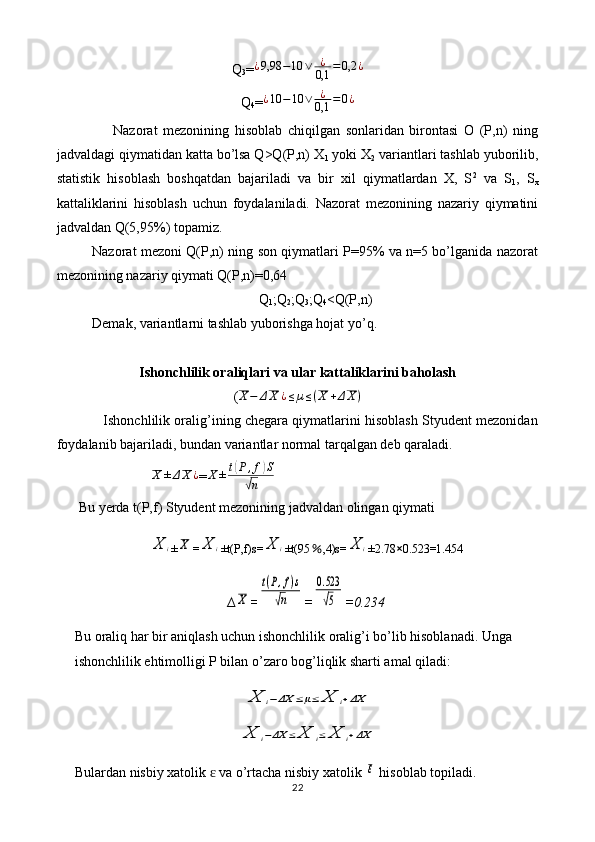 Q
3 =¿9,98	−10	∨	¿
0,1	=0,2	¿
Q
4 =	
¿10	−10	∨	¿
0,1	=0¿
                    Nazorat   mezonining   hisoblab   chiqilgan   sonlaridan   birontasi   O   (P,n)   ning
jadvaldagi qiymatidan katta bo’lsa Q>Q(P,n) X
1  yoki X
2  variantlari tashlab yuborilib,
statistik   hisoblash   boshqatdan   bajariladi   va   bir   xil   qiymatlardan   X,   S 2
  va   S
1 ,   S
x
kattaliklarini   hisoblash   uchun   foydalaniladi.   Nazorat   mezonining   nazariy   qiymatini
jadvaldan Q(5,95%) topamiz.
Nazorat mezoni Q(P,n) ning son qiymatlari P=95% va n=5 bo’lganida nazorat
mezonining nazariy qiymati Q(P,n)=0,64
Q
1 ;Q
2 ;Q
3 ;Q
4 <Q(P,n)
Demak, variantlarni tashlab yuborishga hojat yo’q.
Ishonchlilik oraliqlari va ular kattaliklarini baholash
( X − Δ X ¿ ≤ µ ≤ ( X + Δ X )
                Ishonchlilik oralig’ining chegara qiymatlarini hisoblash Styudent mezonidan
foydalanib bajariladi, bundan variantlar normal tarqalgan deb qaraladi.	
X	±ΔX	¿
= X ± t	( P , f	) S	
√
n
Bu yerda t(P,f) Styudent mezonining jadvaldan olingan qiymati 	
X	i
±	X =	X	i ±t(P,f)s=	X	i ±t(95 ％ ,4)s=	X	i ±2.78 × 0.523=1.454
∆	
X =	
t(P,f)s	
√n =	
0.523
√5 =0.234
Bu oraliq har bir aniqlash uchun ishonchlilik oralig’i bo’lib hisoblanadi. Unga 
ishonchlilik ehtimolligi P bilan o’zaro bog’liqlik sharti amal qiladi:	
X	i−ΔX	≤μ≤	X	i+ΔX	
X	i−ΔX	≤	X	i≤	X	i+ΔX
Bulardan nisbiy xatolik   va o’rtacha nisbiy xatolik 	
ɛ	ε  hisoblab topiladi.
22 