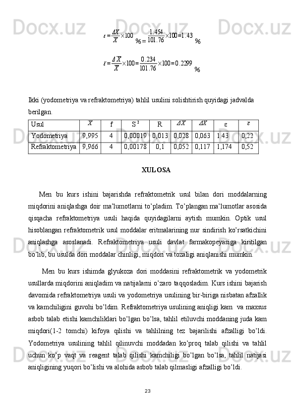 ε=	ΔX
X	×100％ =	1.454	
101	.76	×100	=1.43 ％	
ε=	ΔX
X	×100	=	0.234	
101	.76	×100	=0.2299
％
Ikki (yodometriya va refraktometriya) tahlil usulini solishtirish quyidagi jadvalda 
berilgan.
Usul	
X f S  2
R	ΔX	ΔX ε	ε
Yodometriya 9,995 4 0,00019 0,013 0,028 0,063 1.43 0,2 2
Refraktometriya 9,966 4 0,00178 0,1 0,052 0,117 1,174 0,52
XULOSA
Men   bu   kurs   ishini   bajarishda   refraktometrik   usul   bilan   dori   moddalarning
miqdorini aniqlashga doir ma’lumotlarni to’pladim. To’plangan ma’lumotlar asosida
qisqacha   refraktometriya   usuli   haqida   quyidagilarni   aytish   mumkin.   Optik   usul
hisoblangan refraktometrik usul moddalar eritmalarining nur sindirish ko’rsatkichini
aniqlashga   asoslanadi.   Refraktometriya   usuli   davlat   farmakopeyasiga   kiritilgan
bo’lib, bu usulda dori moddalar chinligi, miqdori va tozaligi aniqlanishi mumkin.
  Men   bu   kurs   ishimda   glyukoza   dori   moddasini   refraktometrik   va   yodometrik
usullarda miqdorini aniqladim va natijalarni o’zaro taqqosladim. Kurs ishini bajarish
davomida refraktometriya usuli va yodometriya usulining bir-biriga nisbatan afzallik
va kamchiligini guvohi bo’ldim. Refraktometriya usulining aniqligi kam   va maxsus
asbob talab etishi kamchiliklari bo’lgan bo’lsa, tahlil etiluvchi moddaning juda kam
miqdori(1-2   tomchi)   kifoya   qilishi   va   tahlilning   tez   bajarilishi   afzalligi   bo’ldi.
Yodometriya   usulining   tahlil   qilinuvchi   moddadan   ko’proq   talab   qilishi   va   tahlil
uchun   ko’p   vaqt   va   reagent   talab   qilishi   kamchiligi   bo’lgan   bo’lsa,   tahlil   natijasi
aniqligining yuqori bo’lishi va alohida asbob talab qilmasligi afzalligi bo’ldi.
23 