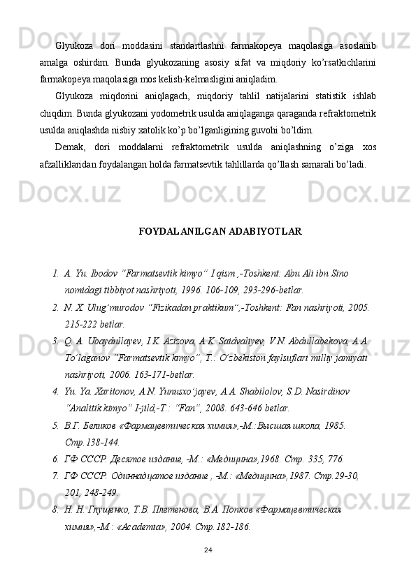 Glyukoza   dori   moddasini   standartlashni   farmakopeya   maqolasiga   asoslanib
amalga   oshirdim.   Bunda   glyukozaning   asosiy   sifat   va   miqdoriy   ko’rsatkichlarini
farmakopeya maqolasiga mos kelish-kelmasligini aniqladim.
Glyukoza   miqdorini   aniqlagach,   miqdoriy   tahlil   natijalarini   statistik   ishlab
chiqdim. Bunda glyukozani yodometrik usulda aniqlaganga qaraganda refraktometrik
usulda aniqlashda nisbiy xatolik ko’p bo’lganligining guvohi bo’ldim.
Demak,   dori   moddalarni   refraktometrik   usulda   aniqlashning   o’ziga   xos
afzalliklaridan foydalangan holda farmatsevtik tahlillarda qo’llash samarali bo’ladi.  
FOYDALANILGAN ADABIYOTLAR
1. A. Yu. Ibodov “Farmatsevtik kimyo” I qism ,-Toshkent: Abu Ali ibn Sino 
nomidagi tibbiyot nashriyoti, 1996. 106-109, 293-296-betlar.
2. N. X. Ulug’murodov “Fizikadan praktikum”,-Toshkent: Fan nashriyoti, 2005. 
215-222 betlar.
3. Q. A. Ubaydullayev, I.K. Azizova, A.K. Saidvaliyev, V.N. Abdullabekova, A.A. 
To’laganov “Farmatsevtik kimyo”, T.: O’zbekiston faylsuflari milliy jamiyati 
nashriyoti, 2006. 163-171-betlar.
4. Yu. Ya. Xaritonov, A.N. Yunusxo’jayev, A.A. Shabilolov, S.D. Nasirdinov 
“Analitik kimyo” I-jild,-T.: “Fan”, 2008. 643-646 betlar.
5. В.Г. Беликов «Фармацевтическая химия»,-М.:Высшая школа, 1985. 
Стр.138-144.
6. ГФ СССР. Десятое издание, -М.: «Медицина»,1968. Стр. 335, 776.
7. ГФ СССР. Одиннадцатое издание , -М.: «Медицина»,1987. Стр.29-30, 
201, 248-249.
8. Н. Н. Глущенко, Т.В. Плетенова, В.А. Попков «Фармацевтическая 
химия»,-М.: « Academia », 2004. Стр.182-186.
24 