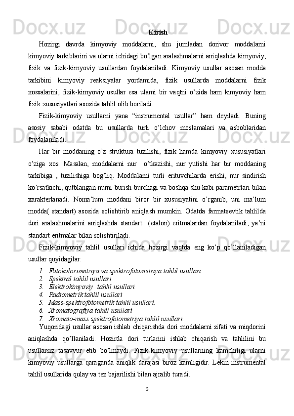 Kirish
Hozirgi   davrda   kimyoviy   moddalarni,   shu   jumladan   dorivor   moddalarni
kimyoviy tarkiblarini va ularni ichidagi bo’lgan aralashmalarni aniqlashda kimyoviy,
fizik   va   fizik-kimyoviy   usullardan   foydalaniladi.   Kimyoviy   usullar   asosan   modda
tarkibini   kimyoviy   reaksiyalar   yordamida,   fizik   usullarda   moddalarni   fizik
xossalarini,   fizik-kimyoviy   usullar   esa   ularni   bir   vaqtni   o’zida   ham   kimyoviy   ham
fizik xususiyatlari asosida tahlil olib boriladi.
Fizik-kimyoviy   usullarni   yana   “instrumental   usullar”   ham   deyiladi.   Buning
asosiy   sababi   odatda   bu   usullarda   turli   o’lchov   moslamalari   va   asboblaridan
foydalaniladi. 
Har   bir   moddaning   o’z   struktura   tuzilishi,   fizik   hamda   kimyoviy   xususiyatlari
o’ziga   xos.   Masalan,   moddalarni   nur     o’tkazishi,   nur   yutishi   har   bir   moddaning
tarkibiga   ,   tuzilishiga   bog’liq.   Moddalarni   turli   erituvchilarda   erishi,   nur   sindirish
ko’rsatkichi, qutblangan nurni burish burchagi va boshqa shu kabi parametrlari bilan
xarakterlanadi.   Noma’lum   moddani   biror   bir   xususiyatini   o’rganib,   uni   ma’lum
modda(   standart)   asosida   solishtirib   aniqlash   mumkin.   Odatda   farmatsevtik   tahlilda
dori   aralashmalarini   aniqlashda   standart     (etalon)   eritmalardan   foydalaniladi,   ya’ni
standart eritmalar bilan solishtiriladi. 
Fizik-kimyoviy   tahlil   usullari   ichida   hozirgi   vaqtda   eng   ko’p   qo’llaniladigan
usullar quyidagilar:
1. Fotokolorimetriya va spektrofotometriya tahlil usullari
2. Spektral tahlil usullari 
3. Elektrokimyoviy  tahlil usullari
4. Radiometrik tahlil usullari
5. Mass-spektrofotometrik tahlil usullari.
6. Xromatografiya tahlil usullari
7. Xromato-mass spektrofotometriya tahlil usullari.
Yuqoridagi usullar asosan ishlab chiqarishda dori moddalarni sifati va miqdorini
aniqlashda   qo’llaniladi.   Hozirda   dori   turlarini   ishlab   chiqarish   va   tahlilini   bu
usullarsiz   tasavvur   etib   bo’lmaydi.   Fizik-kimyoviy   usullarning   kamchiligi   ularni
kimyoviy   usullarga   qaraganda   aniqlik   darajasi   biroz   kamligidir.   Lekin   instrumental
tahlil usullarida qulay va tez bajarilishi bilan ajralib turadi.
3 