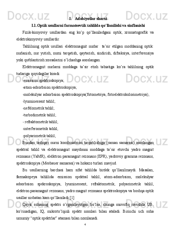 I. Adabiyotlar sharxi
I.1. Optik usullarni farmatsevtik tahlilda qo’llanilishi va sinflanishi
Fizik-kimyoviy   usullardan   eng   ko’p   qo’llaniladgani   optik,   xromatografik   va
elektrokimyoviy usullardir.
Tahlilning   optik   usullari   elektromagnit   nurlar     ta’sir   etilgan   moddaning   optik:
nurlanish,   nur   yutish,   nurni   tarqatish,   qaytarish,   sindirish,   difraksiya,   interferensiya
yoki qutblantirish xossalarini o’lchashga asoslangan. 
Elektromagnit   nurlarni   moddaga   ta’sir   etish   tabiatiga   ko’ra   tahlilning   optik
turlariga quyidagilar kiradi:
-emission spektroskopiya;
-atom-adsorbsion spektroskopiya;
-molekulyar adsorbsion spektroskopiya(fotometriya, fotoelektrokolorimetriya);
-lyuminessent tahlil;
-nefelometrik tahlil;
-turbodimetrik tahlil;
- refraktometrik tahlil;
-interferometrik tahlil;
-polyarimetrik tahlil;
Bundan   tashqari   nurni   kombinatsion   tarqatilishiga   (raman   samarasi)   asoslangan
spektral   tahlil   va   elektromagnit   maydonni   moddaga   ta’sir   etuvchi   yadro   magnit
rezonans (YaMR), elelktron paramagnit rezonans (EPR), yadroviy gramma rezonans,
spektroskopiya (Mesbauer samarasi) va hokazo turlari mavjud.
Bu   usullarning   barchasi   ham   sifat   tahlilda   birdek   qo’llanilmaydi.   Masalan,
farmakopeya   tahlilida   emission   spektral   tahlil,   atom-adsorbsion,   molekulyar
adsorbsion   spekroskopiya,   lyuminessent,   refraktometrik,   polyarimetrik   tahlil,
elektron paramagnit rezonans, yadro magnit rezonans spektroskopiya va boshqa optik
usullar nisbatan kam qo’llaniladi. [1]
Qaysi   sohaning   spektri   o’rganilayotgan   bo’lsa,   shunga   muvofiq   ravishda   UB,
ko’rinadigan,   IQ,   mikroto’lqinli   spektr   nomlari   bilan   ataladi.   Birinchi   uch   soha
umumiy “optik spektrlar” atamasi bilan nomlanadi.    
4 