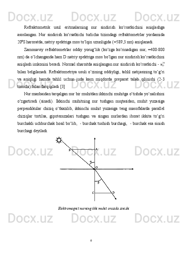 Refraktometrik   usul   eritmalarning   nur   sindirish   ko‘rsatkichini   aniqlashga
asoslangan.   Nur   sindirish   ko‘rsatkichi   turlicha   tizimdagi   refraktometrlar   yordamida
20 0
S haroratda, natriy spektriga mos to‘lqin uzunligida (=589,3 nm) aniqlanadi. 
Zamonaviy   refraktometrlar   oddiy   yorug‘lik   (ko‘zga   ko‘rinadigan   nur,   =400-800
nm) da o‘lchanganda ham D natriy spektriga mos bo‘lgan nur sindirish ko‘rsatkichini
aniqlash imkonini beradi. Normal sharoitda aniqlangan nur sindirish ko‘rsatkichi -  n
D20
bilan belgilanadi. Refraktometriya usuli  o’zining oddiyligi, tahlil natijasining to’g’ri
va   aniqligi   hamda   tahlil   uchun   juda   kam   miqdorda   preparat   talab   qilinishi   (2-3
tomchi) bilan farq qiladi. [3]
Nur manbaidan tarqalgan nur bir muhitdan ikkinchi muhitga o‘tishda yo‘nalishini
o‘zgartiradi   (sinadi).   Ikkinchi   muhitning   nur   tushgan   nuqtasidan,   muhit   yuzasiga
perpendikular   chiziq   o‘tkazilib,   ikkinchi   muhit   yuzasiga   teng   masofalarda   parallel
chiziqlar   tortilsa,   gipotenuzalari   tushgan   va   singan   nurlardan   iborat   ikkita   to‘g‘ri
burchakli uchburchak hosil bo‘lib,   - burchak tushish burchagi,   - burchak esa sinish
burchagi deyiladi.
Elektromagnit nurning ikki muhit orasida sinishi
6 