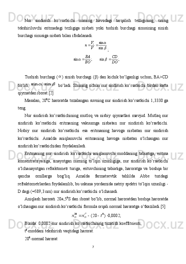 Nur   sindirish   ko‘rsatkichi   nurning   havodagi   tarqalish   tezligining,   uning
tekshiriluvchi   eritmadagi   tezligiga   nisbati   yoki   tushish   burchagi   sinusining   sinish
burchagi sinusiga nisbati bilan ifodalanadi.
	
sin
sin	1		V
V	n
;	
;	sin	BO
BA			;	sin	DO
CD		
Tushish burchagi (	
 ) sinish burchagi ( β ) dan kichik bo‘lganligi uchun, BA>CD
bo‘lib,  	
		sin	sin	   bo‘ladi. Shuning uchun nur sindirish ko‘rsatkichi birdan katta
qiymatdan iborat. [2]
Masalan, 20 0
C haroratda tozalangan suvning nur sindirish ko‘rsatkichi 1,3330 ga
teng.
Nur   sindirish   ko‘rsatkichining   mutloq   va   nisbiy   qiymatlari   mavjud.   Mutlaq   nur
sindirish   ko‘rsatkichi   eritmaning   vakuumga   nisbatan   nur   sindirish   ko‘rsatkichi.
Nisbiy   nur   sindirish   ko‘rsatkichi   esa   eritmaning   havoga   nisbatan   nur   sindirish
ko‘rsatkichi.   Amalda   aniqlanuvchi   eritmaning   havoga   nisbatan   o‘lchangan   nur
sindirish ko‘rsatkichidan foydalaniladi.
Eritmaning   nur   sindirish   ko‘rsatkichi   aniqlanuvchi   moddaning   tabiatiga,   eritma
konsentratsiyasiga,   sinayotgan   nurning   to‘lqin   uzunligiga,   nur   sindirish   ko‘rsatkichi
o‘lchanayotgan   refraktometr   turiga,   erituvchining   tabiatiga,   haroratga   va   boshqa   bir
qancha   omillarga   bog‘liq.   Amalda   farmatsevtik   tahlilda   Abbe   turidagi
refraktometrlardan foydalanilib, bu uskuna yordamida natriy spektri to‘lqin uzunligi -
D dagi (=589,3 nm) nur sindirish ko‘rsatkichi o‘lchanadi.
Aniqlash harorati 20±,5 0
S dan iborat bo‘lib, normal haroratdan boshqa haroratda
o‘lchangan nur sindirish ko‘rsatkichi formula orqali normal haroratga o‘tkaziladi. [5]
;0002,0)20( 020	
0
 tnn t
DD
Bunda: 0,0002-nur sindirish ko’rsatkichining tuzatish koeffitsienti;
t 0
-moddani tekshirish vaqtidagi harorat.
20 0
-normal harorat
7 