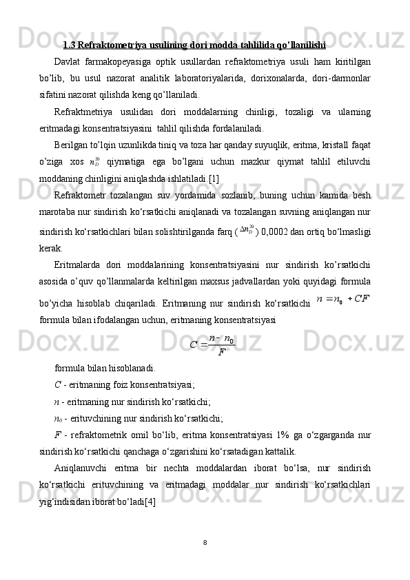 1.3     Refraktometriya usulining     dori modda tahlilida     qo’llanilishi   
Davlat   farmakopeyasiga   optik   usullardan   refraktometriya   usuli   ham   kiritilgan
bo’lib,   bu   usul   nazorat   analitik   laboratoriyalarida,   dorixonalarda,   dori-darmonlar
sifatini nazorat qilishda keng qo’llaniladi.
Refraktmetriya   usulidan   dori   moddalarning   chinligi,   tozaligi   va   ularning
eritmadagi konsentratsiyasini  tahlil qilishda fordalaniladi.  
Berilgan to’lqin uzunlikda tiniq va toza har qanday suyuqlik, eritma, kristall faqat
o’ziga   xos  nD20   qiymatiga   ega   bo’lgani   uchun   mazkur   qiymat   tahlil   etiluvchi
moddaning chinligini aniqlashda ishlatiladi. [1]
Refraktometr   tozalangan   suv   yordamida   sozlanib,   buning   uchun   kamida   besh
marotaba nur sindirish ko‘rsatkichi aniqlanadi va tozalangan suvning aniqlangan nur
sindirish ko‘rsatkichlari bilan solishtirilganda farq (	
20Dn ) 0,0002 dan ortiq bo‘lmasligi
kerak.
Eritmalarda   dori   moddalarining   konsentratsiyasini   nur   sindirish   ko’rsatkichi
asosida o’quv qo’llanmalarda keltirilgan maxsus jadvallardan yoki quyidagi formula
bo’yicha   hisoblab   chiqariladi.   Eritmaning   nur   sindirish   ko‘rsatkichi  	
СF	n	n			0
formula bilan ifodalangan uchun, eritmaning konsentratsiyasi	
F
n	n	С	0		
formula bilan hisoblanadi.
C  - eritmaning foiz konsentratsiyasi;
n  - eritmaning nur sindirish ko‘rsatkichi;
n
0  - erituvchining nur sindirish ko‘rsatkichi;
F   -   refraktometrik   omil   bo‘lib,   eritma   konsentratsiyasi   1%   ga   o‘zgarganda   nur
sindirish ko‘rsatkichi qanchaga o‘zgarishini ko‘rsatadigan kattalik.
Aniqlanuvchi   eritma   bir   nechta   moddalardan   iborat   bo‘lsa,   nur   sindirish
ko‘rsatkichi   erituvchining   va   eritmadagi   moddalar   nur   sindirish   ko‘rsatkichlari
yig‘indisidan iborat bo‘ladi [4]
8 