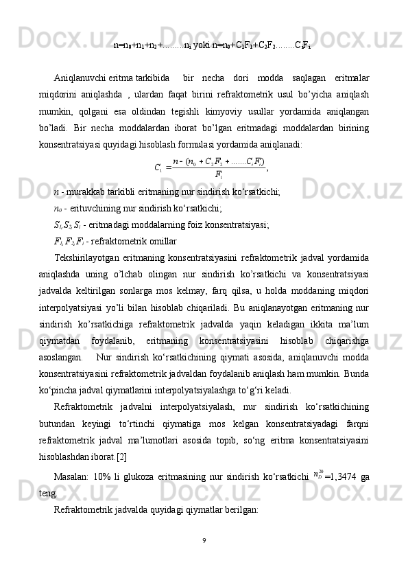 n=n
0 +n
1 +n
2 +.........n
i  yoki n=n
0 +C
1 F
1 +C
2 F
2 ........C
i F
i
Aniqlanuvchi eritma tarkibida  bir   necha   dori   modda   saqlagan   eritmalar
miqdorini   aniqlashda   ,   ulardan   faqat   birini   refraktometrik   usul   bo’yicha   aniqlash
mumkin,   qolgani   esa   oldindan   tegishli   kimyoviy   usullar   yordamida   aniqlangan
bo’ladi.   Bir   necha   moddalardan   iborat   bo’lgan   eritmadagi   moddalardan   birining
konsentratsiyasi quyidagi hisoblash formulasi yordamida aniqlanadi:,)	.......	(	
1
2	2	0	1	F	
F	C	F	C	n	n	C	i	i				
n  - murakkab tarkibli eritmaning nur sindirish ko‘rsatkichi;
n
0  - erituvchining nur sindirish ko‘rsatkichi;
S
1 ,S
2 ,S
i  - eritmadagi moddalarning foiz konsentratsiyasi;
F
1 ,F
2 ,F
i  - refraktometrik omillar
Tekshirilayotgan   eritmaning   konsentratsiyasini   refraktometrik   jadval   yordamida
aniqlashda   uning   o’lchab   olingan   nur   sindirish   ko’rsatkichi   va   konsentratsiyasi
jadvalda   keltirilgan   sonlarga   mos   kelmay,   farq   qilsa,   u   holda   moddaning   miqdori
interpolyatsiyasi   yo’li   bilan   hisoblab   chiqariladi.   Bu   aniqlanayotgan   eritmaning   nur
sindirish   ko’rsatkichiga   refraktometrik   jadvalda   yaqin   keladigan   ikkita   ma’lum
qiymatdan   foydalanib,   eritmaning   konsentratsiyasini   hisoblab   chiqarishga
asoslangan.       Nur   sindirish   ko‘rsatkichining   qiymati   asosida,   aniqlanuvchi   modda
konsentratsiyasini refraktometrik jadvaldan foydalanib aniqlash ham mumkin. Bunda
ko‘pincha jadval qiymatlarini interpolyatsiyalashga to‘g‘ri keladi.
Refraktometrik   jadvalni   interpolyatsiyalash,   nur   sindirish   ko‘rsatkichining
butundan   keyingi   to‘rtinchi   qiymatiga   mos   kelgan   konsentratsiyadagi   farqni
refraktometrik   jadval   ma’lumotlari   asosida   topib,   so‘ng   eritma   konsentratsiyasini
hisoblashdan iborat. [2]
Masalan:   10%   li   glukoza   eritmasining   nur   sindirish   ko‘rsatkichi  	
20Dn =1,3474   ga
teng.
Refraktometrik jadvalda quyidagi qiymatlar berilgan:
9 