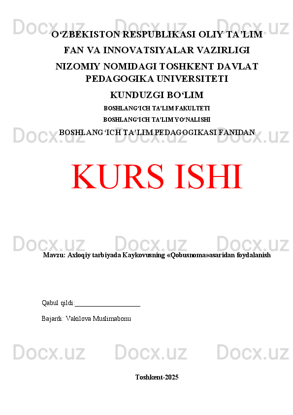 O‘ZBEKISTON RESPUBLIKASI OLIY TA’LIM
FAN VA INNOVATSIYALAR VAZIRLIGI
NIZOMIY NOMIDAGI TOSHKENT DAVLAT
PEDAGOGIKA UNIVERSITETI
KUNDUZGI BO‘LIM
BOSHLANG‘ICH TA’LIM FAKULTETI
BOSHLANG‘ICH TA’LIM YO‘NALISHI
BOSHLANG‘ICH TA’LIM PEDAGOGIKASI FANIDAN
KURS ISHI
Mavzu: Axloqiy tarbiyada Kaykovusning «Qobusnoma»asaridan foydalanish
Qabul qildi:___________________
Bajardi: Vakilova Muslimabonu
Toshkent-2025 