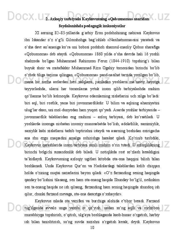 2.  Axloqiy tarbiyada Kaykovusning «Qobusnoma» asaridan
foydalanishda pedagogik imkoniyatlar
XI   asrning   82–83-yillarida   g`arbiy   Eron   podshohining   nabirasi   Kaykovus
ibn   Iskandar   o‘z   o‘g‘li   Gilonshohga   bag‘ishlab   «Nasihatnoma»sini   yaratadi   va
o‘sha  davr an’anasiga ko‘ra uni bobosi  podshoh shamsul-maoliy Qobus sharafiga
«Qobusnoma»   deb   ataydi.   «Qobusnoma»   1860   yilda   o‘sha   davrda   hali   16   yoshli
shahzoda   bo‘lgan   Muhammad   Rahimxon   Feruz   (1844-1910)   topshirig‘i   bilan
buyuk   shoir   va   mutafakkir   Muhammad   Rizo   Ogahiy   tomonidan   birinchi   bo‘lib
o‘zbek tiliga tarjima qilingan. «Qobusnoma» pand-nasihat tarzida yozilgan bo‘lib,
mana   bir   necha   asrlardan   beri   xalqlarni,   jumladan   yoshlarni   ma’naviy   hayotga
tayyorlashda,   ularni   har   tomonlama   yetuk   inson   qilib   tarbiyalashda   muhim
qo‘llanma  bo‘lib  kelmoqda.  Kaykovus  odamlarning  xislatlarini  uch  xilga  bo‘ladi:
biri   aql,   biri   rostlik,   yana   biri   juvonmardlikdir.   U   bilim   va   aqlning   ahamiyatini
ulug‘lar ekan, uni mol-dunyodan ham yuqori qo‘yadi.  Asarda yoshlar tarbiyasida –
juvonmardlik   talablaridan   eng   muhimi   –   axloq   tarbiyasi,   deb   ko‘rsatiladi.   U
yoshlarda   insonga   nisbatan   insoniy   munosabatda   bo‘lish,   adolatlilik,   samimiylik,
saxiylik   kabi   xislatlarni   tarkib   toptirishni   istaydi   va   asarning  boshidan   oxirigacha
ana   shu   ezgu   maqsadini   amalga   oshirishga   harakat   qiladi.   Ko‘rinib   turibdiki,
Kaykovus qarashlarida inson tarbiyasi  omili muhim o‘rin tutadi. U axloqlilikning
birinchi   belgichi   suxandonlik   deb   biladi.   U   notiqlikda   rost   so‘zlash   kerakligini
ta’kidlaydi.   Kaykovusning   axloqiy   ugitlari   kitobda   ota-ona   haqqini   bilish   bilan
boshlanadi.   Unda   Kaykovus   Qur’on   va   Hadislardagi   talablardan   kelib   chiqqan
holda   o‘zining   nuqtai   nazarlarini   bayon   qiladi:   «O‘z   farzanding   sening   haqingda
qanday bo‘lishini tilasang, sen ham ota-onang haqida Shunday bo‘lg‘il, nedinkim
sen ta-onang haqida ne ish qilsang,  farzanding ham sening haqingda shundoq ish
qilur, chunki farzand mevaga, ota-ona daraxtga o‘xshaydir». 
Kaykovus   oilada   ota   vazifasi   va   burchiga   alohida   e’tibor   beradi.   Farzand
tug‘ilganda   avvalo   unga   yaxshi   ot   qo‘yish,   undan   so‘ng   aqlli   va   mehribon
murabbiyga topshirish, o‘qitish, ulg‘aya boshlaganda kasb-hunar o‘rgatish, harbiy
ish   bilan   tanishtirish,   so‘ng   suvda   suzishni   o‘rgatish   kerak,   deydi.   Kaykovus
10 