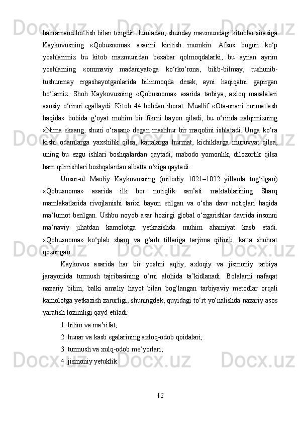 bahramand bo‘lish bilan tengdir. Jumladan, shunday mazmundagi kitoblar sirasiga
Kaykovusning   «Qobusnoma»   asarini   kiritish   mumkin.   Afsus   bugun   ko‘p
yoshlarimiz   bu   kitob   mazmunidan   bexabar   qolmoqdalarki,   bu   aynan   ayrim
yoshlarning   «ommaviy   madaniyat»ga   ko‘rko‘rona,   bilib-bilmay,   tushunib-
tushunmay   ergashayotganlarida   bilinmoqda   desak,   ayni   haqiqatni   gapirgan
bo‘lamiz.   Shoh   Kaykovusning   «Qobusnoma»   asarida   tarbiya,   axloq   masalalari
asosiy   o‘rinni   egallaydi.   Kitob   44   bobdan   iborat.   Muallif   «Ota-onani   hurmatlash
haqida»   bobida   g‘oyat   muhim   bir   fikrni   bayon   qiladi,   bu   o‘rinda   xalqimizning
«Nima  eksang,   shuni   o‘rasan»   degan   mashhur   bir   maqolini   ishlatadi.   Unga   ko‘ra
kishi   odamlarga   yaxshilik   qilsa,   kattalarga   hurmat,   kichiklarga   muruvvat   qilsa,
uning   bu   ezgu   ishlari   boshqalardan   qaytadi,   mabodo   yomonlik,   dilozorlik   qilsa
ham qilmishlari boshqalardan albatta o‘ziga qaytadi.
Unsur-ul   Maoliy   Kaykovusning   (milodiy   1021–1022   yillarda   tug‘ilgan)
«Qobusnoma»   asarida   ilk   bor   notiqlik   san’ati   maktablarining   Sharq
mamlakatlarida   rivojlanishi   tarixi   bayon   etilgan   va   o‘sha   davr   notiqlari   haqida
ma’lumot  berilgan.  Ushbu   noyob  asar   hozirgi   global   o‘zgarishlar  davrida  insonni
ma’naviy   jihatdan   kamolotga   yetkazishda   muhim   ahamiyat   kasb   etadi.
«Qobusnoma»   ko‘plab   sharq   va   g‘arb   tillariga   tarjima   qilinib,   katta   shuhrat
qozongan.
Kaykovus   asarida   har   bir   yoshni   aqliy,   axloqiy   va   jismoniy   tarbiya
jarayonida   turmush   tajribasining   o‘rni   alohida   ta’kidlanadi.   Bolalarni   nafaqat
nazariy   bilim,   balki   amaliy   hayot   bilan   bog‘langan   tarbiyaviy   metodlar   orqali
kamolotga yetkazish zarurligi, shuningdek, quyidagi to‘rt yo‘nalishda nazariy asos
yaratish lozimligi qayd etiladi:
1. bilim va ma’rifat;
2. hunar va kasb egalarining axloq-odob qoidalari;
3. turmush va xulq-odob me’yorlari;
4. jismoniy yetuklik.
12 